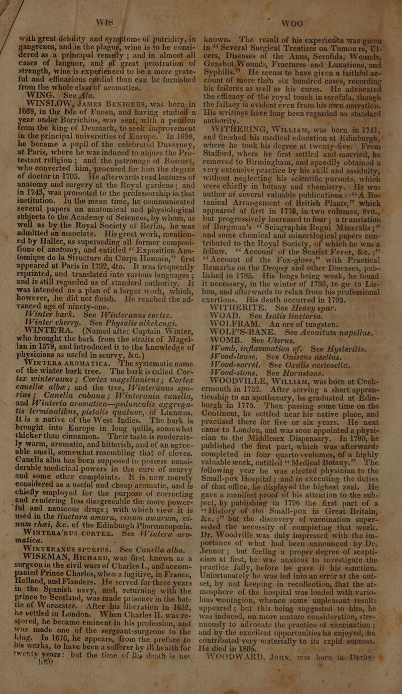 Wis | with great debility and symptoms of putridity, in ered as a principal remedy ; and in almost all cases of languor, and of great prostration of strength, wine is experienced to be a more grate- ful and efficacious cordial than can be furnished from the whole class of aromatics. _ - Seah WING. See Ala. iene ia WINSLOW, Jamus BENIGNUS, was born in 1669, in the Isle of Funen, and having sud a year under Borrichius, was sent, with a pension rom the king of Denmark, to seek improvement in the principal universities of Rurope. In 1698, he became a pupil of the celebrated Duverney, at Paris, where he was induced’ to abjure the Pro- testant religion ; and the patronage of ‘Bossuet, ‘who converted him, procured for him the degree of doctorin 1705. He afterwards read lectures of anatomy and surgery at the Royal gardens; and in 1743, was promoted to the professorship in that institution. In the mean time, he communicated several papers on anatomical and physiological subjects to the Academy of Sciences, by whom, as admitted an associate. His great work, mention- ed by Haller, as superseding all former composi- tions of anatomy, and entitled “‘ Exposition Ana- tomique de la Structure du Corps Humain,’? first appeared at Paris in 1732, 4to. It was frequently reprinted, and translated into various languages ; and is still regarded as of standard authority. It was intended as a plan of a larger work, which, however, he did not finish. He reached the ad- vanced age of ninety-one.- Winter bark. See Winteranus cortex. Winter cherry. See Physalis alkekengi. ' WINTE/RA. (Named after Captain Winter, _who brought the bark from the straits of. Magel- Jan in 1579, and introduced it to the knowledge of physicians as useful inscurvy, Kc.) WINTERA AROMATICA. ‘The systematic name of the winter bark tree. The bark is called Cor- tex winteranus ; Cortex magellanicus ; Coriex canelle alb@; and the tree, Winteranus spu- rius; Canella cubana; Winterania caneila, and Winteria aromatica—pedunculis aggrega- tis terminalibus, pistalis quatuor, of Linneus. It is a native of the West Indies. The bark is brought into Europe in long quills, somewhat thicker than cinnamon. Their taste is moderate- ly warm, aromatic, and bitterish, and of an agree- able smell, somewhat resembling that of cloves. Canelia alba has been supposed to possess consi- derable medicinal powers in the cure of scurvy and some other complaints. It is now merely considered as a useful and cheap aromatic, and is chiefly employed for the purpose of correcting and rendering less disagreeable the more power- “ful and nauseous drugs; with which view it is used in the tinctura amara, vinum amarum, vi- num rhet, &amp;c. of the Edinburgh Pharmacopeia. WINTERA/NUS CORTEX. See Wintera aro- matica, olen WINTERANUS SPURIUS. See Canella alba. WISEMAN, Ricuanp, was first known as a surgeon in the civil wars of Charles I., and accom- janied Prince Charles, when a fugitive, in France, oland, and Flanders. He served for three years in the Spanish nayy, and, returning with the prince to Scotland, was made prisoner in the bat- tle of Worcester. After his liberation in 1652, he settled in London. When Charles Il. was re- stored, he became eminent in his profession, and was made one of the sergeant-surgeons to the king. In 1676, he appears, from the preface to liis works, to have been a sufferer by ill health for i) e if ” WOOT» +. in “‘ Several Surgical Treatises on Tumours, Ul- mites! 80 Gunshot Wounds, Fractures and Luxations, and Syphilis.” He seems to have given a faithfuliac- Sn six hundred cases, recordin He advocated the efficacy of the royal touch inserofula, though the fallacy is evident even from his own navration. His writings have long been regarded as standard | authority. gine, shee ae SEG WITHERING, W1iu1aM, was born. in 1741, and finished his medical education at Edinburgh, ' where he took his degree at twenty-five: From. - Stafford, where he first settled and married, he removed to Birmingham, and speedily obtained a very extensive practice by his skill and assiduity, without neglecting his scientific pursuits, which were chiefly in botany and chemistry. He was author of severai valuable publications :+4¢ A Bo= tanical Arrangement of British Plants,” which but progressively increased to four; a translation of Bergman’s “ Sciagraphia Regni Mineralis ;” and some chemical and mineralogical papers con- tributed to the Royal Society, of which he was a fellow. ‘* Account of the Searlet Fever, &amp;e. ;” ‘Account of the Fox-glove,” with Practical Remarks on the Dropsy and other Diseases, pub- lished in 1785. His lungs being weak, he found it necessary, in the winter of 1793, to go to Lis- bon, and afterwards to relax from his professional exertions. His death oceurred in 1799.0 WITHERITE. See Heavy spar. WOAD. Sce Isatis tinctoria, — WOLFRAM. An ore of tungsten. WOL?’S-BANE. See Aconitum napellus. * WOMB. See Uterus. a Womb, inflammation of. See Hysteritis. Wood-louse. See Oniseus asellus. ‘ Wood-sorrel. See Owalis acetosella.. Wood-sione. See Hornstone. af, ue WOODVILLE, Wit.iam, was born at Cock- ermouth in 1752. After serving a short appren- ticeship to an apothecary, he graduated at Edin- burgh in 1775. Then passing some time on the Continent, he settled near his native place, and practised there for five or six years. He next came to London, and was soon appointed a physi-. cian to the Middlesex Dispensary. In 1790, he published the first part, which wa afterwards completed in four quartosvolumes, of a highly valuable work, entitled ‘‘ Medical Botany.”” ‘The following year he. was elected physician to the Small-pox Hospital ; and in executing: the duties of that office, he displayed the highest zeal. _He gave a manifest proof of his attention to the sub-’ ject, by publishing m 1796 the first part of a ‘‘ History of the Small-pox in Great Britain, &amp;e. ;” but the discovery of vaccination super-— seded the necessity of completing that work. Dr. Woodville was duly impressed with the im- portance of what had been announced - by Dr. Jenner; but feeling a proper degree of scepti- cism at first, he was anxious to investigate the practice fully, before he gave it his sanction. Unfortunately he was led into an error at the out- set, by not keeping in recollection, that the at- mosphere of the hospital was loaded with vario- lous “contagion, whence some unpleasant: results appeared ; but this being suggested to-him, he i} nuously to adyoeate the practice of vaccination ; und by the excellent opportunities he enjoyed, he — contributed very materially to its rapid success. He died in 1805. ee is, ; WOODWARD, Jounx, was born ia Derby- 6 ry “ Pe a - -