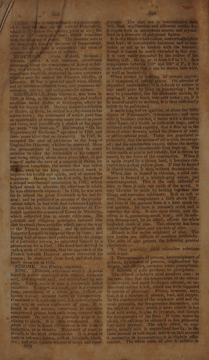 1728, at Brug, in the canton of Bern, and studied + medicine under Haller at’ Gottingen, where he ‘ “took his degree at 28. Having married a relation + of Haller, at Bern, he settled as « physician in his “native town; the retirement of which gave him E 30 ~~ an opportunity of composing miany piecesin prose after it becomes red-hot, it burns with a dazzling — and verse, and particularly a sketch of his popu- ‘white flame, of a bluish or yellowish tinge, and is velar work “On Solitude.” His treatise ‘ On the oxidised with such rapidity, that it flies up in the “ “experience of Medicine,” appeared in 1763, and form of white flowers, called the flowers of zinc, ‘three years after that on dysentery. In 1768, he .or philosophical wool. — These are generated so accepted the post of physician to the king of plentifully, that the access of air is soon imtercept- England for Hanover, whither he removed. Here ed; and the combustion ceases, unless the matter the accumulation of business tended in some be stirred, anda considerable heat kept up. ‘The measure to allay the irritability of his temper; white oxide of zinc is not volatile, but is driven u ‘and being obliged, about three years after, to put merely. by the force of the combustion. When it himself under the care of a surgeon at Berlin for is again urged by a strong heat, it becomes con- s@mbdocal complaint, the notice that was taken verted into aclear yellow glass. If zine be heated iva, even by the king, contributed much to in closed vessels, it rises without decomposition. _ “improve his health and spirits, and of course his — happiness. Having lost his-first wife, he formed a second matrimonial connection in 1782; which’ : helped much to alleviate the afflictions to which he was afterwards exposed. In 1786, he was sent. ti ‘ether | for to attend the great Frederick in his last ill- filings and corrosive sublimate. _ ‘4 as soft as ness: and:he published an account of the conver- wax, fuses at a temperature a little above 212°, sations which he had with that celebrated prince. and rises in the gaseous form at a heat. much he-. He was led, too, to defend the character of Fre- low ignition. Its taste is intensely acrid, and it derick against the censures of Count de Mirabeau,. non water, and dis- which subjected him to severe criticisms, His fu- political. and religious principles induced him ite ' also to attack those societies which paved the way D to the French revolution; and he advised the Emperor Leopold to suppress them by force ; and having laid an unavowed publication to the charge of a particular person, he subjected himself to a prosecution fora libel. His mind had arrived to such a state of irritation, that the approach of the ene French towards Hanover almost subverted. his _ reason; he abstained from’ food, and died abso-. 2 “ttely -wornyeataa T7990 i oe ert ““ZIMOME. Sée Gluten, vegetable. ZINC. (Zincum, a Gerinan word.) Ametal found in ence ‘combined with oxygen, carbonic Th acid, and sulphuric acid ; and mineralised by sul- / - Combined of i e : : er, begins to | t »» pentagons. c; of the If n __ elining to bla ay be. “phate of zine | stalactites, or in rhom , usually sold, is ery _ blende, is the most ore. It.is found of same manner as loaf-sugar, w is aced - yaripus solourss a ge yellow, hyacinth, black, it resembles in appearances ib As -siehtty, fie. ke; athe us degrees of lustre and trans-. rescent, The white oxide of zine 7s 80 bl my oe. aly O24 a 8 % Mage a7 y en ch 4 ements |. yi 7 5 i ~~ Ss y rz F Sart “its Ne ment of ageale mark- pi > zero of Fahrenheit, if iting point of ice; the lf seale, which coincides water. The absolute zero is. Oinfiin the scale “of temperature, — Ne heat is exhausted: the term of @rivation of Camm aa : about the consistence of honey or but- te * ter, ofja whitish, yellowish, or brownish colour, so mouch ductility t follicles near fhe anus of tite Viverra zibetha, of | When broken b Linneus. ‘It has a grateful smel! when diluted, as if composed - and an unctuous subacrid taste, and possesses 'sti- imperfect malle “ynlating, nervine, and antispasmouic virtnes. — “* into small parts . ZIMMERMAN, Joun Grorce, was born in