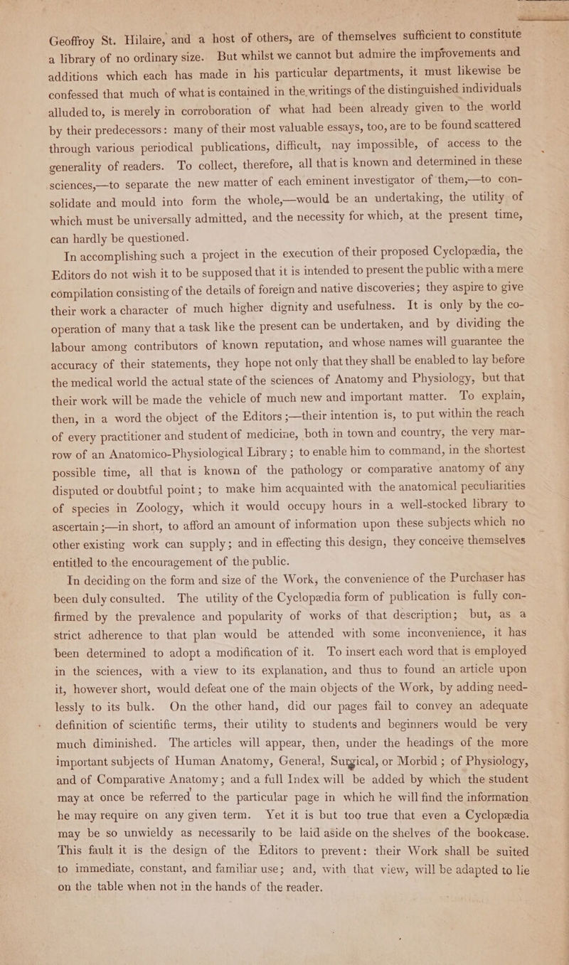 Geoffroy St. Hilaire, and a host of others, are of themselves sufficient to constitute — a library of no ordinary size. But whilst we cannot but admire the improvements and additions which each has made in his particular departments, it must likewise be confessed that much of what is contained in the writings of the distinguished individuals alluded to, is merely in corroboration of what had been already given to the world by their predecessors: many of their most valuable essays, too, are to be found scattered through various periodical publications, difficult, nay impossible, of access to the generality of readers. To collect, therefore, all that is known and determined in these sciences,—to separate the new matter of each eminent investigator of them,—to con- solidate and mould into form the whole,—would be an undertaking, the utility of which must be universally admitted, and the necessity for which, at the present time, can hardly be questioned. In accomplishing such a project in the execution of their proposed Cyclopedia, the Editors do not wish it to be supposed that it is intended to present the public witha mere compilation consisting of the details of foreign and native discoveries; they aspire to give their work a character of much higher dignity and usefulness. It is only by the co- operation of many that a task like the present can be undertaken, and by dividing the labour among contributors of known reputation, and whose names will guarantee the accuracy of their statements, they hope not only that they shall be enabled to lay before the medical world the actual state of the sciences of Anatomy and Physiology, but that their work will be made the vehicle of much new and important matter. To explain, then, in a word the object of the Editors ;—their intention is, to put within the reach of every practitioner and student of medicine, both in town-and country, the very mar- row of an Anatomico-Physiological Library ; to enable him to command, in the shortest possible time, all that is known of the pathology or comparative anatomy of any disputed or doubtful point; to make him acquainted with the anatomical peculiarities of species in Zoology, which it would occupy hours in a well-stocked library to ascertain ;—in short, to afford an amount of information upon these subjects which no other existing work can supply; and in effecting this design, they conceive themselves entitled to the encouragement of the public. In deciding on the form and size of the Work, the convenience of the Purchaser has been duly consulted. The utility of the Cyclopedia form of publication is fully con- firmed by the prevalence and popularity of works of that description; but, as a strict adherence to that plan would be attended with some inconvenience, it has been determined to adopt a modification of it. To insert each word that 1s employed in the sciences, with a view to its explanation, and thus to found an article upon it, however short, would defeat one of the main objects of the Work, by adding need- lessly to its bulk. On the other hand, did our pages fail to convey an adequate definition of scientific terms, their utility to students and beginners would be very much diminished. The articles will appear, then, under the headings of the more important subjects of Human Anatomy, General, Surgical, or Morbid ; of Physiology, and of Comparative Anatomy ; and a full Index will be added by which the student may at once be referred to the particular page in which he will find the information. he may require on any given term. Yet it is but too true that even a Cyclopedia may be so unwieldy as necessarily to be laid aside on the shelves of the bookcase. This fault it is the design of the Editors to prevent: their Work shall be suited to immediate, constant, and familiar use; and, with that view, will be adapted to lie on the table when not in the hands of the reader.