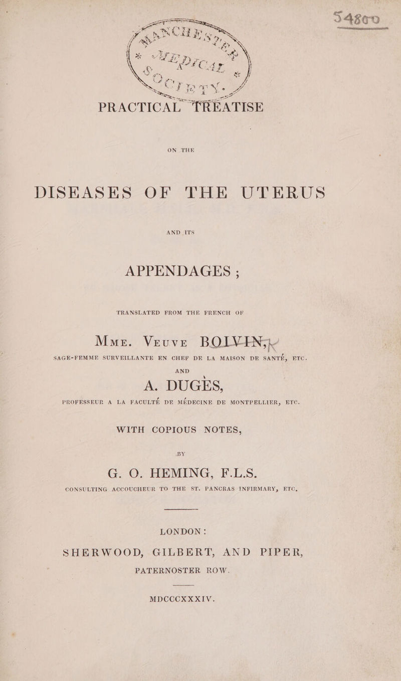 CE NO TT py ee fy SN A Aer if a&gt;” NS f st wh ar fa A &gt; Ce Fe ae) PORTER a ee £\ À a ee a : ee ae ê PA i ” ae ha oy MR : ATMS, Any hum a) PRACTICAL TRÉATISE ON THE DISEASES OF THE UTERUS AND ITS APPENDAGES : TRANSLATED FROM THE FRENCH OF Mme. Veuve BOIV ING SAGE-FEMME SURVEILLANTE EN CHEF DE LA MAISON DE SANTE, ETC. AND A. DUGES, PROFESSEUR A LA FACULTE DE MEDECINE DE MONTPELLIER, ETC. WITH COPIOUS NOTES, BY G. O. HEMING, F.LS. CONSULTING ACCOUCHEUR TO THE ST. PANCRAS INFIRMARY, ETC, LONDON: SHERWOOD, GILBERT, AND PIPER, PATERNOSTER ROW. MDCCCX XXIV.