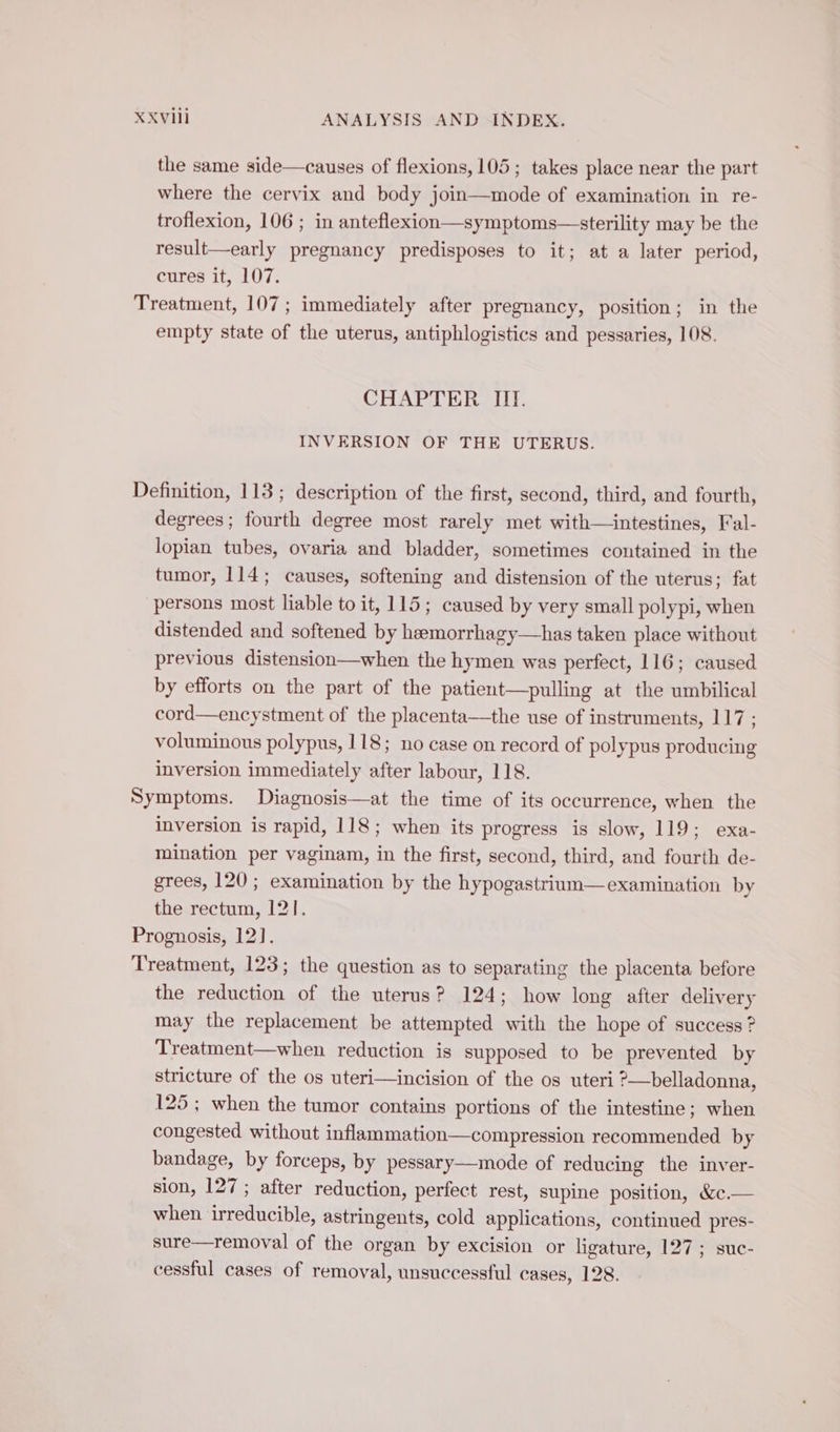 the same side—causes of flexions, 105 ; takes place near the part where the cervix and body join mode of examination in re- troflexion, 106 ; in anteflexion—symptoms—sterility may be the result—early pregnancy predisposes to it; at a later period, cures it, 107. Treatment, 107; immediately after pregnancy, position; in the empty state of the uterus, antiphlogistics and pessaries, 108. CHAPTER III. INVERSION OF THE UTERUS. Definition, 113 ; description of the first, second, third, and fourth, degrees; fourth degree most rarely met with—intestines, Fal- lopian tubes, ovaria and bladder, sometimes contained in the tumor, 114; causes, softening and distension of the uterus; fat persons most liable to it, 115; caused by very small polypi, when distended and softened by heemorrhagy—has taken place without previous distension—when the hymen was perfect, 116; caused by efforts on the part of the patient—pulling at the umbilical cord—encystment of the placenta—the use of instruments, 117 ; voluminous polypus, 118; no case on record of polypus producing inversion immediately after labour, 118. Symptoms. Diagnosis—at the time of its occurrence, when the inversion is rapid, 118; when its progress is slow, 119; exa- mination per vaginam, in the first, second, third, and fourth de- grees, 120 ; examination by the hypogastrium—examination by the rectum, 121. Prognosis, 12]. Treatment, 123; the question as to separating the placenta before the reduction of the uterus? 124; how long after delivery may the replacement be attempted with the hope of success ? Treatment—when reduction is supposed to be prevented by stricture of the os uteri—incision of the os uteri ?—belladonna, 125 ; when the tumor contains portions of the intestine; when congested without inflammation—compression recommended by bandage, by forceps, by pessary— mode of reducing the inver- sion, 127 ; after reduction, perfect rest, supine position, &amp;c.— when irreducible, astringents, cold applications, continued pres- sure—removal of the organ by excision or ligature, 127; suc- cessful cases of removal, unsuccessful cases, 128.