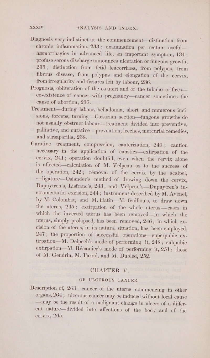 Diagnosis very indistinct at the commencement—distinetion from chronic inflammation, 233 : examination per rectum useful— hæmorrhagies in advanced life, an important symptom, 134 ; profuse serous discharge announces ulceration or fungous growth, 235 ; distinction from fetid leucorrhcea, from polypus, from fibrous disease, from polypus and elongation of the cervix, from irregularity and fissures left by labour, 236. Prognosis, obliteration of the os uteri and of the tubular orifices— co-existence of cancer with pregnancy—cancer sometimes the cause of abortion, 237. Treatment—during labour, belladonna, short and numerous inci- sions, forceps, turning—Cesarian section—fungous growths do not usually obstruct labour—treatment divided into preventive, palliative, and curative—prevention, leeches, mercurial remedies and sarsaparilla, 238. Curative treatment, compression, cauterization, 240; caution necessary in the application of caustics—extirpation of the cervix, 241; operation doubtful, even when the cervix alone is affected—calculation of M. Velpeau as to the success of the operation, 242; removal of the cervix by the scalpel, —ligature—Osiander’s method of drawing down the cervix, Dupuytren’s, Lisfranc’s, 243; and Velpeau’s—Dupuytren’s in- struments for excision, 244; instrument described by M. Avenel, by M. Colombat, and M. Hatin—M. Guillou’s, to draw down the uterus, 245; extirpation of the whole uterus—cases in which the inverted uterus has been remoyed—in which the uterus, simply prolapsed, has been removed, 246; in which ex- cision of the uterus, in its natural situation, has been employed, 247; the proportion of successful operations—superpubic ex- tirpation—M. Delpech’s mode of performing it, 248 ; subpubic extirpation—M. Récamier’s mode of performing it, 251; those of M. Gendrin, M. Tarral, and M. Dubled, 252. 2 CHAPTER V. OF ULCEROUS CANCER. Description of, 263; cancer of the uterus commencing in other organs, 264; ulcerous cancer may be induced without local cause —may be the result of a malignant change in ulcers of a differ- ent nature—divided into affections of the body and of the cervix, 265.