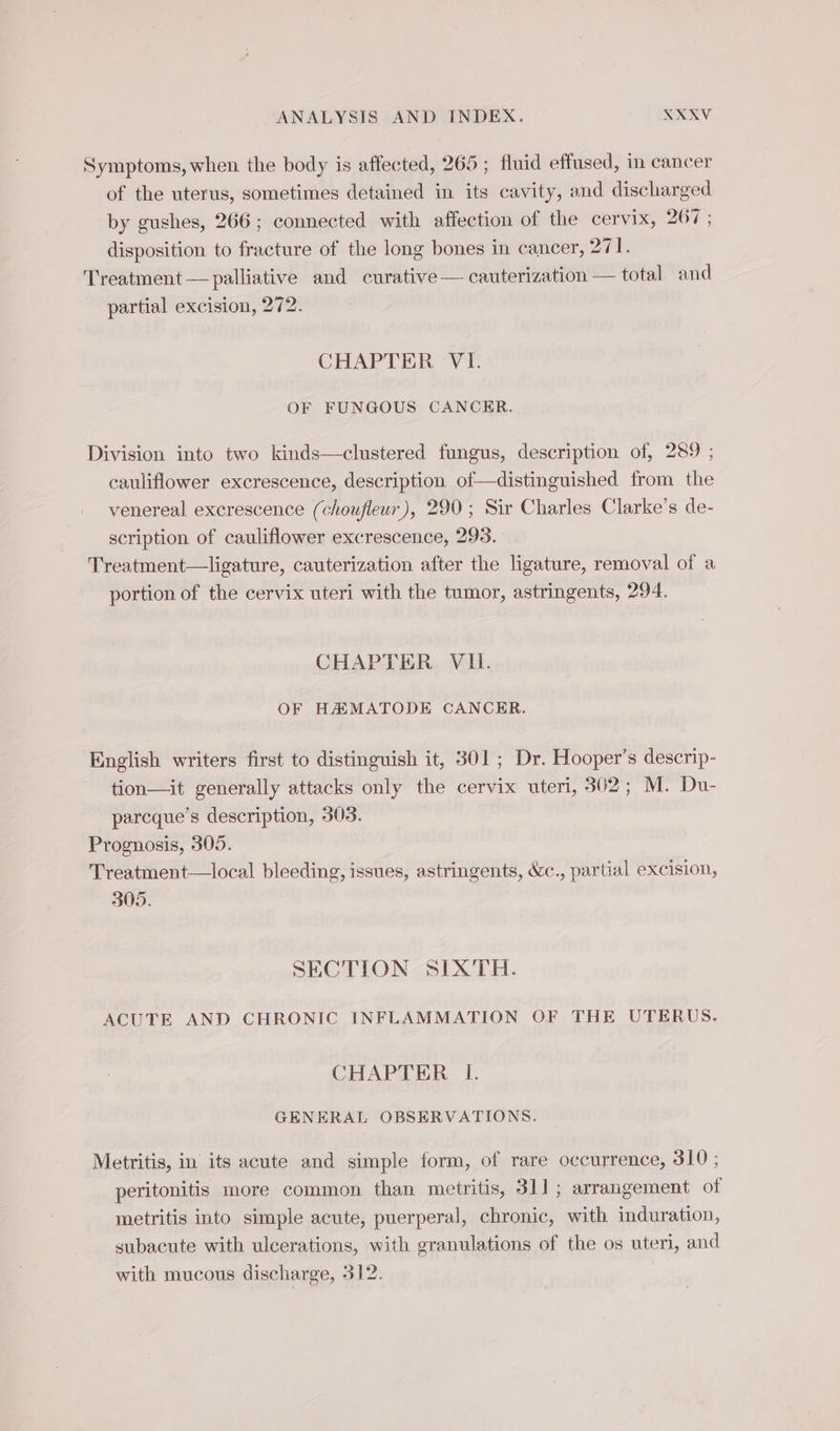 Symptoms, when the body is affected, 265 ; fluid effused, in cancer of the uterus, sometimes detained in its cavity, and discharged by gushes, 266; connected with affection of the cervix, 267 ; disposition to fracture of the long bones in cancer, 271. Treatment — palliative and curative — cauterization — total and partial excision, 272. CHAPTER VI. OF FUNGOUS CANCER. Division into two kinds—clustered fungus, description of, 289 ; cauliflower excrescence, description of—distinguished from the venereal excrescence (choufleur), 290 ; Sir Charles Clarke’s de- scription of cauliflower excrescence, 293. Treatment—ligature, cauterization after the ligature, removal of a portion of the cervix uteri with the tumor, astringents, 294. CHAPTER VIL. OF HÆMATODE CANCER. English writers first to distinguish it, 301; Dr. Hooper’s descrip- tion—it generally attacks only the cervix uteri, 302; M. Du- parcque’s description, 303. Prognosis, 305. Treatment—local bleeding, issues, astringents, &amp;c., partial excision, 305. SECTION SIXTH. ACUTE AND CHRONIC INFLAMMATION OF THE UTERUS. CHAPTER I. GENERAL OBSERVATIONS. Metritis, in its acute and simple form, of rare occurrence, 310 ; peritonitis more common than metritis, 311; arrangement of metritis into simple acute, puerperal, chronic, with induration, subacute with ulcerations, with granulations of the os uteri, and with mucous discharge, 312. |