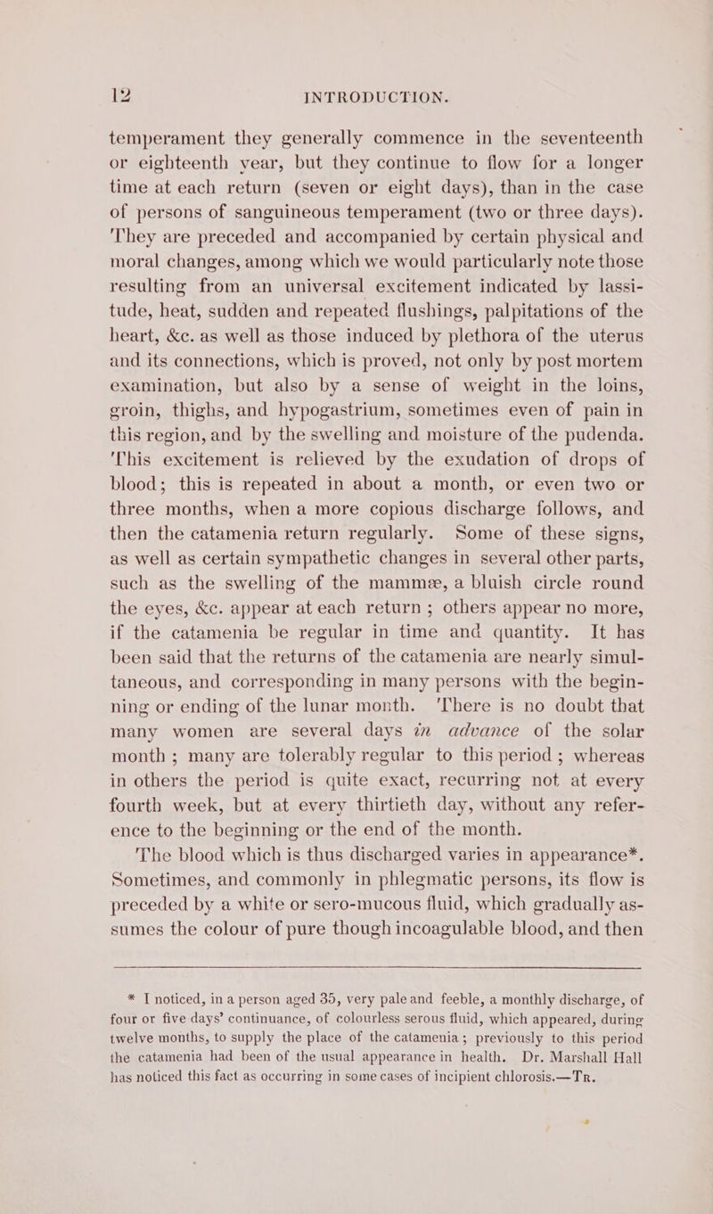 temperament they generally commence in the seventeenth or eighteenth vear, but they continue to flow for a longer time at each return (seven or eight days), than in the case of persons of sanguineous temperament (two or three days). They are preceded and accompanied by certain physical and moral changes, among which we would particularly note those resulting from an universal excitement indicated by lassi- tude, heat, sudden and repeated flushings, palpitations of the heart, &amp;c. as well as those induced by plethora of the uterus and its connections, which is proved, not only by post mortem examination, but also by a sense of weight in the loins, groin, thighs, and hypogastrium, sometimes even of pain in this region, and by the swelling and moisture of the pudenda. ‘This excitement is relieved by the exudation of drops of blood; this is repeated in about a month, or even two or three months, when a more copious discharge follows, and then the catamenia return regularly. Some of these signs, as well as certain sympathetic changes in several other parts, such as the swelling of the mammee, a bluish circle round the eyes, &amp;c. appear at each return ; others appear no more, if the catamenia be regular in time and quantity. It has been said that the returns of the catamenia are nearly simul- taneous, and corresponding in many persons with the begin- ning or ending of the lunar month. ‘There is no doubt that many women are several days iz advance of the solar month ; many are tolerably regular to this period ; whereas in others the period is quite exact, recurring not at every fourth week, but at every thirtieth day, without any refer- ence to the beginning or the end of the month. The blood which is thus discharged varies in appearance*. Sometimes, and commonly in phlegmatic persons, its flow is preceded by a white or sero-mucous fluid, which gradually as- sumes the colour of pure though incoagulable blood, and then * T noticed, in a person aged 35, very pale and feeble, a monthly discharge, of four or five days’ continuance, of colourless serous fluid, which appeared, during twelve months, to supply the place of the catamenia; previously to this period the catamenia had been of the usual appearance in health. Dr. Marshall Hall has noticed this fact as occurring in some cases of incipient chlorosis.—Tr.