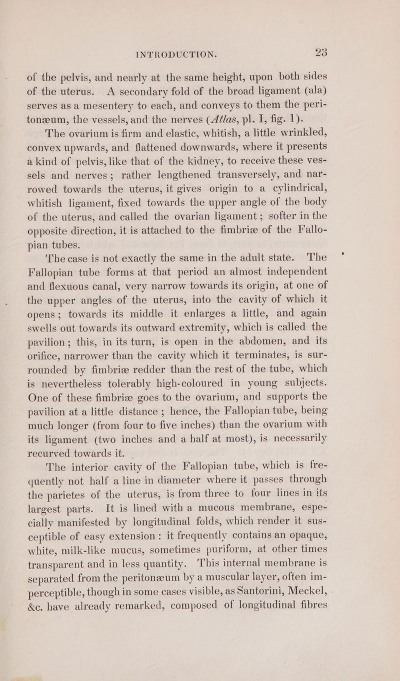 of the pelvis, and nearly at the same height, upon both sides of the uterus. A secondary fold of the broad ligament (ala) serves as a mesentery to each, and conveys to them the peri- tonæum, the vessels, and the nerves (Atlas, pl. I, fig. 1). The ovarium is firm and elastic, whitish, a little wrinkled, convex upwards, and flattened downwards, where it presents a kind of pelvis, like that of the kidney, to receive these ves- | sels and nerves; rather lengthened transversely, and nar- rowed towards the uterus, it gives origin to a cylindrical, whitish ligament, fixed towards the upper angle of the body of the uterus, and called the ovarian ligament; softer in the opposite direction, it is attached to the fimbriæ of the Fallo- pian tubes. ‘The case is not exactly the same in the adult state. The Fallopian tube forms at that period an almost independent and flexuous canal, very narrow towards its origin, at one of the upper angles of the uterus, into the cavity of which it opens; towards its middle it enlarges a little, and again swells out towards its outward extremity, which is called the pavilion ; this, in its turn, is open in the abdomen, and its orifice, narrower than the cavity which it terminates, is sur- rounded by fimbriæ redder than the rest of the tube, which is nevertheless tolerably high-coloured in young subjects. One of these fimbriæ goes to the ovarium, and supports the pavilion at a little distance ; hence, the Fallopian tube, being much longer (from four to five inches) than the ovarium with its ligament (two inches and a half at most), is necessarily recurved towards it. | The interior cavity of the Fallopian tube, which is fre- quently not half a line in diameter where it passes through the parietes of the uterus, is from three to four lines in its largest parts. It is lined with a mucous membrane, espe- cially manifested by longitudinal folds, which render it sus- ceptible of easy extension : it frequently contains an opaque, white, milk-like mucus, sometimes puriform, at other times transparent and in less quantity. This internal membrane is separated from the peritoneum by a muscular layer, often im- perceptible, though in some cases visible, as Santorini, Meckel, &amp;c. have already remarked, composed of longitudinal fibres