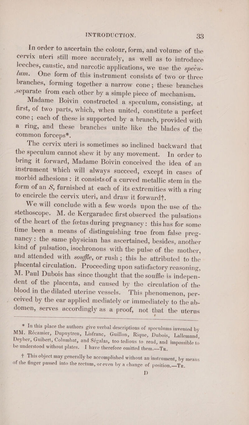 In order to ascertain the colour, form, and volume of the cervix uteri still more accurately, as well as to introduce leeches, caustic, and narcotic applications, we use the specu- lum. One form of this instrument consists of two or three branches, forming together a narrow cone; these branches ‘Separate from each other by a simple piece of mechanism. Madame Boivin constructed a speculum, consisting, at first, of two parts, which, when united, constitute a perfect cone ; each of these is supported by a branch, provided with a ring, and these branches unite like the blades of the common forceps*. The cervix uteri is sometimes so inclined backward that the speculum cannot shew it by any movement. In order to bring it forward, Madame Boivin conceived the idea of an instrument which will always succeed, except in cases of morbid adhesions : it consists of a curved metallic stem in the form of an S, furnished at each of its extremities with a ring to encircle the cervix uteri, and draw it forwardt. We will conclude with a few words upon the use of the stethoscope. M. de Kergaradec first observed the pulsations of the heart of the fœtus during pregnancy: this has for some time been a means of distinguishing true from false preg- nancy: the same physician has ascertained, besides, another kind of pulsation, isochronous with the pulse of the mother, and attended with souffle, or rush; this he attributed to the placental circulation. Proceeding upon satisfactory reasoning, M. Paul Dubois has since thought that the souffle is indepen- dent of the placenta, and caused by the circulation of the blood in the dilated uterine vessels. This phenomenon, per- ceived by the ear applied mediately or immediately to the ab- domen, serves accordingly as a proof, not that the uterus * In this place the authors give verbal descriptions of speculums invented by MM. Récamier, Dupuytren, Lisfranc, Guillon, Rique, Dubois, Lallemand, Deyber, Guibert, Columbat, and Ségalas, too tedious to read, and impossible to be understood without plates. I have therefore omitted them.—Tr, + This object may generally be accomplished without an instrument, by means of the finger passed into the rectum, or even by a change of position.—Tr. D