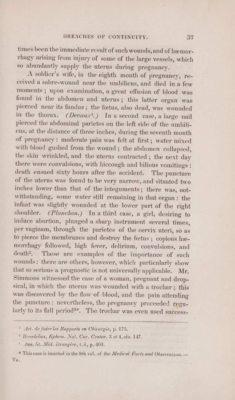 times been the immediate result of such wounds, and of heemor- rhagy arising from injury of some of the large vessels, which so abundantly supply the uterus during pregnancy. À soldier’s wife, in the eighth month of pregnancy, re- ceived a sabre-wound near the umbilicus, and died in a few moments ; upon examination, a great effusion of blood was found in the abdomen and uterus; this latter organ was pierced near its fundus ; the fœtus, also dead, was wounded in the thorax. (Devaus'.) In a second case, a large nail pierced the abdominal parietes on the left side of the umbili- cus, at the distance of three inches, during the seventh month of pregnancy: moderate pain was felt at first; water mixed with blood gushed from the wound ; the abdomen collapsed, the skin wrinkled, and the uterus contracted ; the next day there were convulsions, with hiccough and bilious vomitings : death ensued sixty hours after the accident. The puncture of the uterus was found to be very narrow, and situated two inches lower than that of the integuments; there was, not- withstanding, some water still remaining in that organ: the infant was slightly wounded at the lower part of the right shoulder. (Planchon.) Ina third case, a girl, desiring to induce abortion, plunged a sharp instrument several times, per vaginam, through the parietes of the cervix uteri, so as to pierce the membranes and destroy the foetus ; copious hæ- morrhagy followed, high fever, delirium, convulsions, and death’, These are examples of the importance of such wounds: there are others, however, which particularly show that so serious a prognostic is not universally applicable. Mr. Simmons witnessed the case of a woman, pregnant and drop- sical, in which the uterus was wounded with a trochar ; this was discovered by the flow of blood, and the pain attending the puncture: nevertheless, the pregnancy proceeded regu- larly to its full period’*. The trochar was even used suécess- ' Art. de faire les Rapports en Chirurgie, p. 175. ? Brendelius, Ephem. Nat. Cur. Centur. 3 et 4, obs. 147, 3 Ann. lit. Méd. étrangère, t.ii, p. 460. * This case is inserted in the 8th vol. of the Medical Facts and Observations. — Tr.