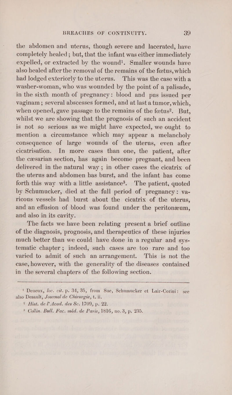 the abdomen and uterus, though severe and lacerated, have completely healed ; but, that the infant was either immediately expelled, or extracted by the wound!. Smaller wounds have also healed after the removal of the remains of the foetus, which had lodged exteriorly to the uterus. This was the case with a washer-woman, who was wounded by the point of a palisade, in the sixth month of pregnancy: blood and pus issued per vaginam ; several abscesses formed, and at last a tumor, which, when opened, gave passage to the remains of the feetus?. But, whilst we are showing that the prognosis of such an accident is not so serious as we might have expected, we ought to mention a circumstance which may appear a melancholy consequence of large wounds of the uterus, even after cicatrisation. In more cases than one, the patient, after the cæsarian section, has again become pregnant, and been delivered in the natural way ; in other cases the cicatrix of the uterus and abdomen has burst, and the infant has come forth this way with a little assistance’. The patient, quoted by Schumucker, died at the full period of pregnancy: va- ricous vessels had burst about the cicatrix of the uterus, and an effusion of blood was found under the peritoneum, and also in its cavity. The facts we have been relating present a brief outline of the diagnosis, prognosis, and therapeutics of these injuries much better than we could have done in a regular and sys- tematic chapter; indeed, such cases are too rare and too varied to admit of such an arrangement. This is not the case, however, with the generality of the diseases contained in the several chapters of the following section. ! Deneux, loc. cit. p. 34, 35, from Sue, Schumucker et Lair-Corini: see also Desault, Journal de Chirurgie, t. ii. 2: Hist. de? Acad. des Sc. 1709, p. 22. 3 Collin. Bull. Fac. méd. de Paris, 1816, no, 3, p. 235.