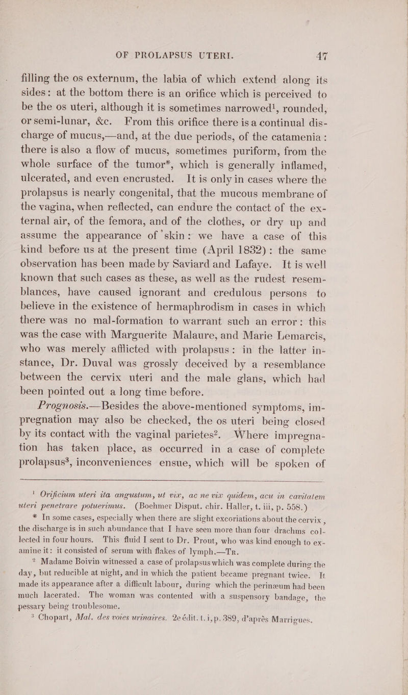 filling the os externum, the labia of which extend along its sides: at the bottom there is an orifice which is perceived to be the os uteri, although it is sometimes narrowed!, rounded, orsemi-lunar, &amp;c. From this orifice there isa continual dis- charge of mucus,—and, at the due periods, of the catamenia : there is also a flow of mucus, sometimes puriform, from the whole surface of the tumor*, which is generally inflamed, ulcerated, and even encrusted. It is only in cases where the prolapsus is nearly congenital, that the mucous membrane of the vagina, when reflected, can endure the contact of the ex- ternal air, of the femora, and of the clothes, or dry up and assume the appearance of skin: we have a case of this kind before us at the present time (April 1832): the same observation has been made by Saviard and Lafaye. It is well known that such cases as these, as well as the rudest resem- blances, have caused ignorant and credulous persons to believe in the existence of hermaphrodism in cases in which there was no mal-formation to warrant such an error: this was the case with Marguerite Malaure, and Marie Lemarcis, who was merely afflicted with prolapsus: in the latter in- stance, Dr. Duval was grossly deceived by a resemblance between the cervix uteri and the male glans, which had been pointed out a long time before. Prognosis.— Besides the above-mentioned symptoms, im- pregnation may also be checked, the os uteri being closed by its contact with the vaginal parietes?. Where im pregna- tion has taken place, as occurred in a case of complete prolapsus*, inconveniences ensue, which will be spoken of ' Orificium uteri ita angustum, ut viv, ac ne vix quidem, acu in cavitatem utert penetrare potuerimus. (Boehmer Disput. chir. Haller, t. iii, p. 558. ) * In some cases, especially when there are slight excoriations about the Cervix,, the discharge i is in such abundance that I have seen more than four drachms ie lected in four hours. This fluid I sent to Dr. Prout, who was kind enough to ex- amine it: it consisted of serum with flakes of lymph.—Tr. 2 Madame Boivin witnessed a case of prolapsus which was complete during the day, but reducible at night, and in which the patient became pregnant twice. It made its appearance after a difficult labour, during which the perineum had been much lacerated: The woman was contented with a suspensory bandage, the ‘aaa being troublesome. 3 Chopart, Mal, des voies urinaires. 2e édit. t.i, p. 389, d’après Marrigues,