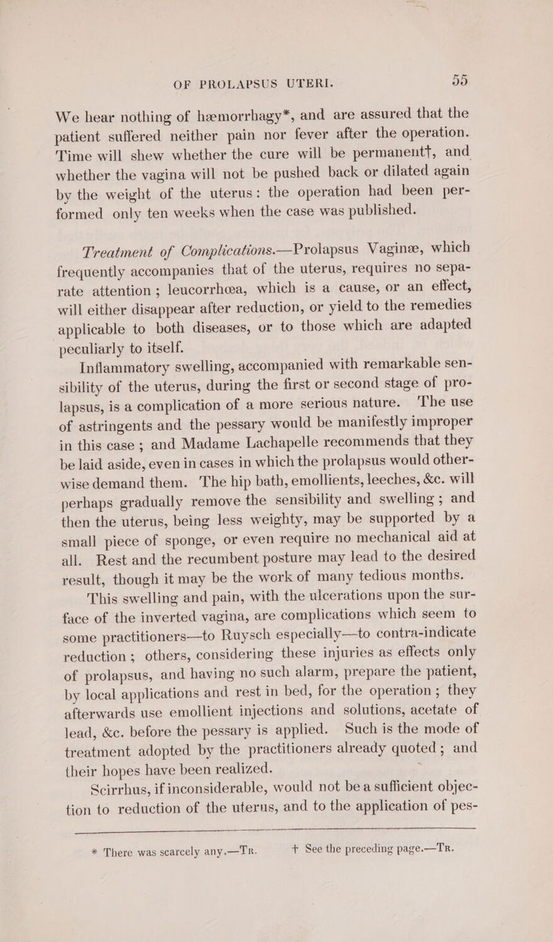 We hear nothing of hæmorrhagy*, and are assured that the patient suffered neither pain nor fever after the operation. Time will shew whether the cure will be permanent, and whether the vagina will not be pushed back or dilated again by the weight of the uterus: the operation had been per- formed only ten weeks when the case was published. Treatment of Complications.—Prolapsus Vaginæ, which frequently accompanies that of the uterus, requires no sepa- rate attention ; leucorrhea, which is a cause, or an effect, will either disappear after reduction, or yield to the remedies applicable to both diseases, or to those which are adapted peculiarly to itself. Inflammatory swelling, accompanied with remarkable sen- sibility of the uterus, during the first or second stage of pro- lapsus, is a complication of a more serious nature. The use of astringents and the pessary would be manifestly improper in this case ; and Madame Lachapelle recommends that they be laid aside, even in cases in which the prolapsus would other- wise demand them. The hip bath, emollients, leeches, &amp;c. will perhaps gradually remove the sensibility and swelling ; and then the uterus, being less weighty, may be supported by a small piece of sponge, or even require no mechanical aid at all. Rest and the recumbent posture may lead to the desired result, though it may be the work of many tedious months. This swelling and pain, with the ulcerations upon the sur- face of the inverted vagina, are complications which seem to some practitioners—to Ruysch especially—to contra-indicate reduction ; others, considering these injuries as effects only of prolapsus, and having no such alarm, prepare the patient, by local applications and rest in bed, for the operation ; they afterwards use emollient injections and solutions, acetate of lead, &amp;c. before the pessary is applied. Such is the mode of treatment adopted by the practitioners already quoted ; and their hopes have been realized. Scirrhus, if inconsiderable, would not be a sufficient objec- tion to reduction of the uterus, and to the application of pes- a ad * There was scarcely any.—TR. + See the preceding page.—Tr.