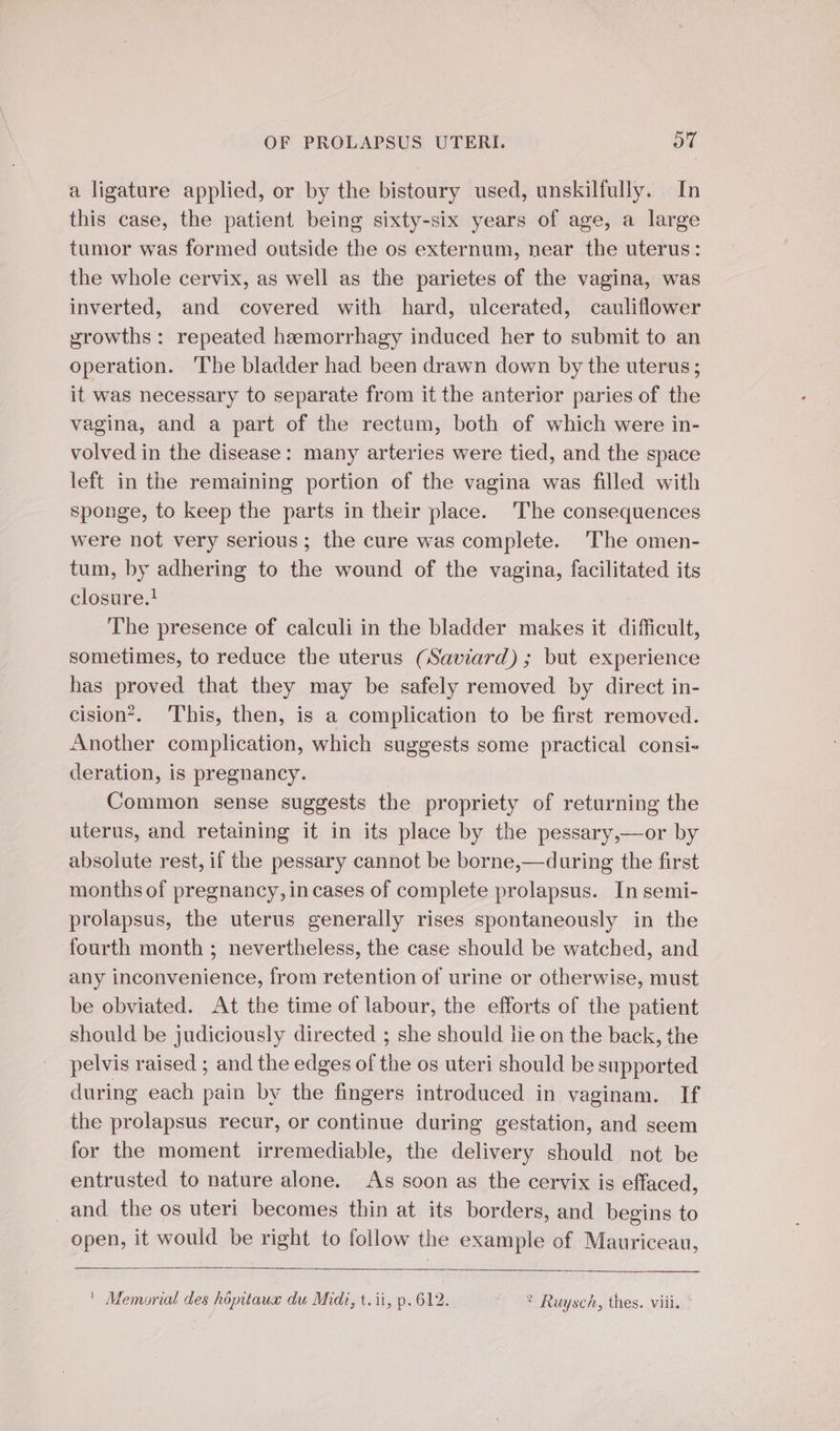 a ligature applied, or by the bistoury used, unskilfully. In this case, the patient being sixty-six years of age, a large tumor was formed outside the os externum, near the uterus: the whole cervix, as well as the parietes of the vagina, was inverted, and covered with hard, ulcerated, cauliflower growths : repeated hemorrhagy induced her to submit to an operation. ‘The bladder had been drawn down by the uterus; it was necessary to separate from it the anterior paries of the vagina, and a part of the rectum, both of which were in- volved in the disease: many arteries were tied, and the space left in the remaining portion of the vagina was filled with sponge, to keep the parts in their place. The consequences were not very serious; the cure was complete. The omen- tum, by adhering to de wound of the vagina, facilitated its closure.! The presence of calculi in the bladder makes it dificult, sometimes, to reduce the uterus (Saviard) ; but experience has proved that they may be safely removed by direct in- cision’. This, then, is a complication to be first removed. Another complication, which suggests some practical consi- deration, is pregnancy. Common sense suggests the propriety of returning the uterus, and retaining it in its place by the pessary,—or by absolute rest, if the pessary cannot be borne,—during the first months of pregnancy, in cases of complete prolapsus. In semi- prolapsus, the uterus generally rises spontaneously in the fourth month ; nevertheless, the case should be watched, and any inconvenience, from retention of urine or otherwise, must be obviated. At the time of labour, the efforts of the patient should be judiciously directed ; she should lie on the back, the pelvis raised ; and the edges of de os uteri should be supported during each pain by the fingers introduced in vaginam. If the prolapsus recur, or continue during gestation, and seem for the moment irremediable, the delivery should not be entrusted to nature alone. As soon as the cervix is effaced, _and the os uteri becomes thin at its borders, and begins to open, it would be right to follow the example of Mauriceau, ' Memorial des hôpitaux du Midi, t.ii, p.612. ? Ruysch, thes. viii.