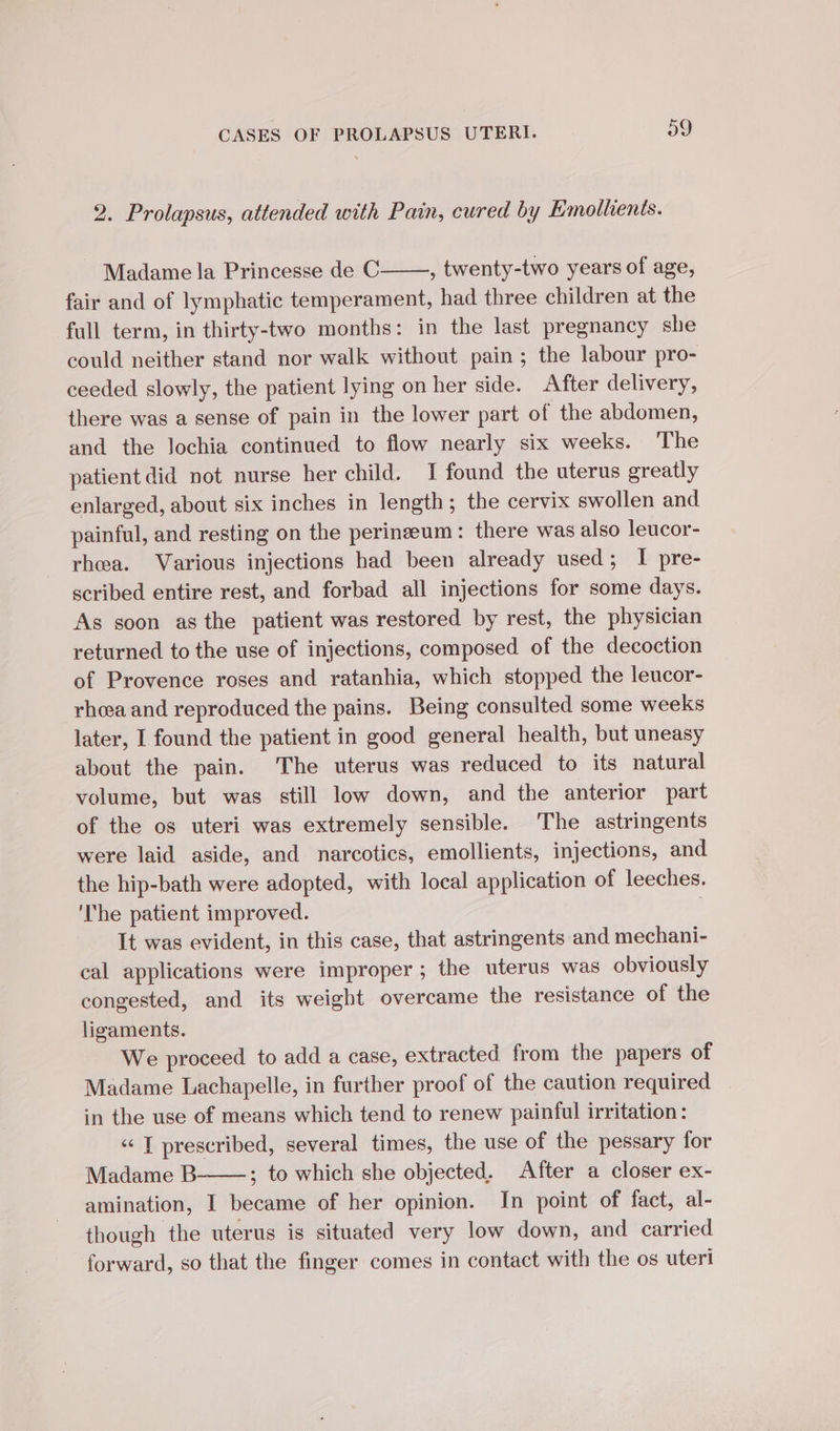 2. Prolapsus, attended with Pain, cured by Emollients. Madame la Princesse de C , twenty-two years of age, fair and of lymphatic temperament, had three children at the full term, in thirty-two months: in the last pregnancy she could neither stand nor walk without pain; the labour pro- ceeded slowly, the patient lying on her side. After delivery, there was a sense of pain in the lower part of the abdomen, and the lochia continued to flow nearly six weeks. The patient did not nurse her child. I found the uterus greatly enlarged, about six inches in length ; the cervix swollen and painful, and resting on the perinzeum: there was also leucor- rhea. Various injections had been already used; I pre- scribed entire rest, and forbad all injections for some days. As soon asthe patient was restored by rest, the physician returned to the use of injections, composed of the decoction of Provence roses and ratanhia, which stopped the leucor- rhea and reproduced the pains. Being consulted some weeks later, I found the patient in good general health, but uneasy about the pain. ‘The uterus was reduced to its natural volume, but was still low down, and the anterior part of the os uteri was extremely sensible. The astringents were laid aside, and narcotics, emollients, injections, and the hip-bath were adopted, with local application of leeches. ‘The patient improved. It was evident, in this case, that astringents and mechani- cal applications were improper; the uterus was obviously congested, and its weight overcame the resistance of the ligaments. We proceed to add a case, extracted from the papers of Madame Lachapelle, in further proof of the caution required in the use of means which tend to renew painful irritation: “I prescribed, several times, the use of the pessary for Madame B- ; to which she objected. After a closer ex- amination, I became of her opinion. In point of fact, al- though the uterus is situated very low down, and carried forward, so that the finger comes in contact with the os uteri