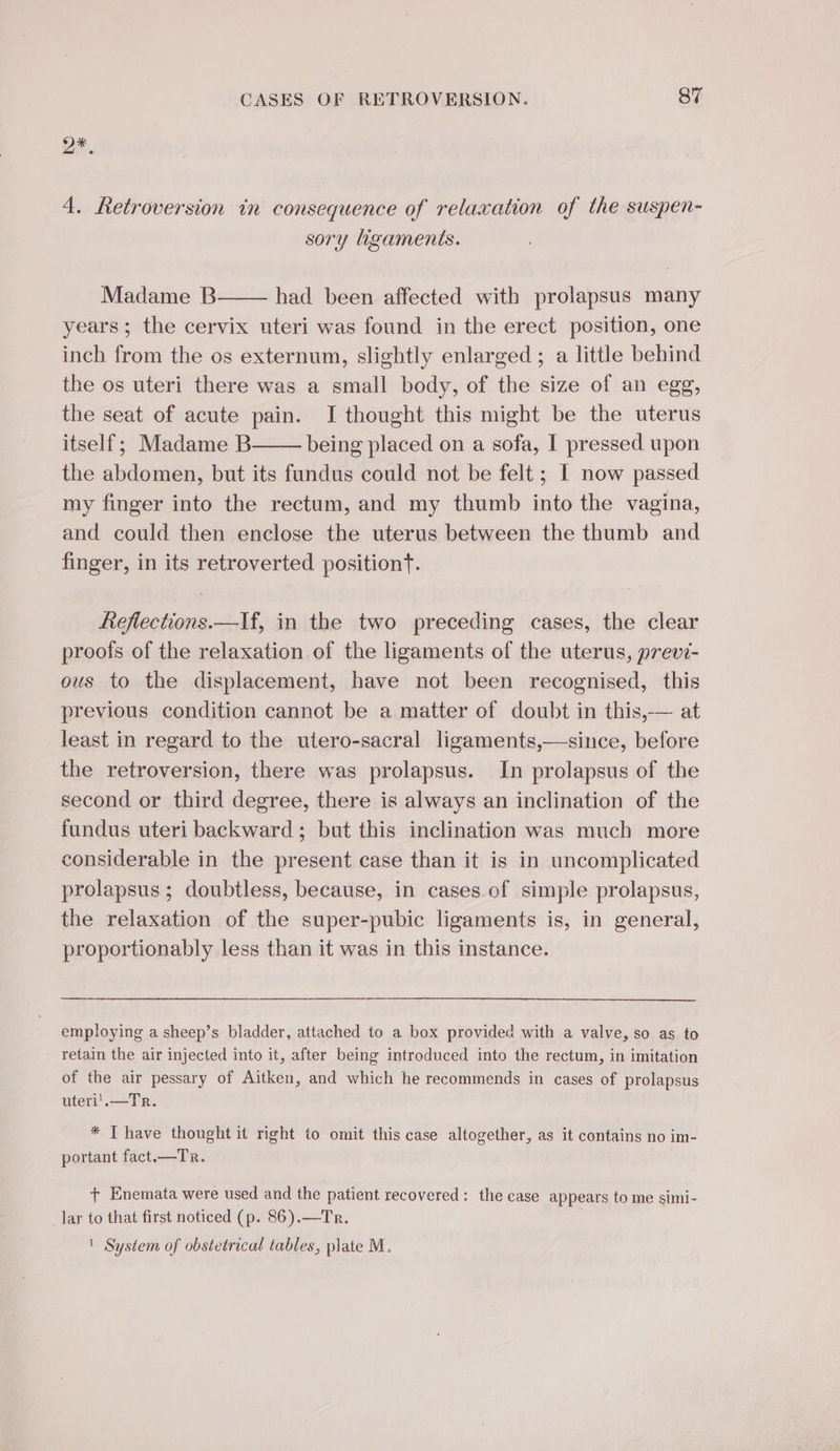 2x. 4. Retroversion in consequence of relaxation of the suspen- sory ligaments. Madame B had been affected with prolapsus many years; the cervix uteri was found in the erect position, one inch from the os externum, slightly enlarged ; a little behind the os uteri there was a small body, of the size of an egg, the seat of acute pain. J thought this might be the uterus itself; Madame B being placed on a sofa, I pressed upon the abdomen, but its fundus could not be felt ; [ now passed my finger into the rectum, and my thumb into the vagina, and could then enclose the uterus between the thumb and finger, in its retroverted position. Refections.—If, in the two preceding cases, the clear proofs of the relaxation of the ligaments of the uterus, previ- ous to the displacement, have not been recognised, this previous condition cannot be a matter of doubt in this,— at least in regard to the utero-sacral ligaments,—since, before the retroversion, there was prolapsus. In prolapsus of the second or third degree, there is always an inclination of the fundus uteri backward; but this inclination was much more considerable in the present case than it is in uncomplicated prolapsus ; doubtless, because, in cases of simple prolapsus, the relaxation of the super-pubic ligaments is, in general, proportionably less than it was in this instance. employing a sheep’s bladder, attached to a box provided with a valve, so as to retain the air injected into it, after being introduced into the rectum, in imitation of the air pessary of Aitken, and which he recommends in cases of prolapsus uteri'.—Tr. * T have thought it right to omit this case altogether, as it contains no im- portant fact.—Tr. + Enemata were used and the patient recovered: the case appears to me simi- _lar to that first noticed (p. 86).—Tr. | System of obstetrical tables, plate M.
