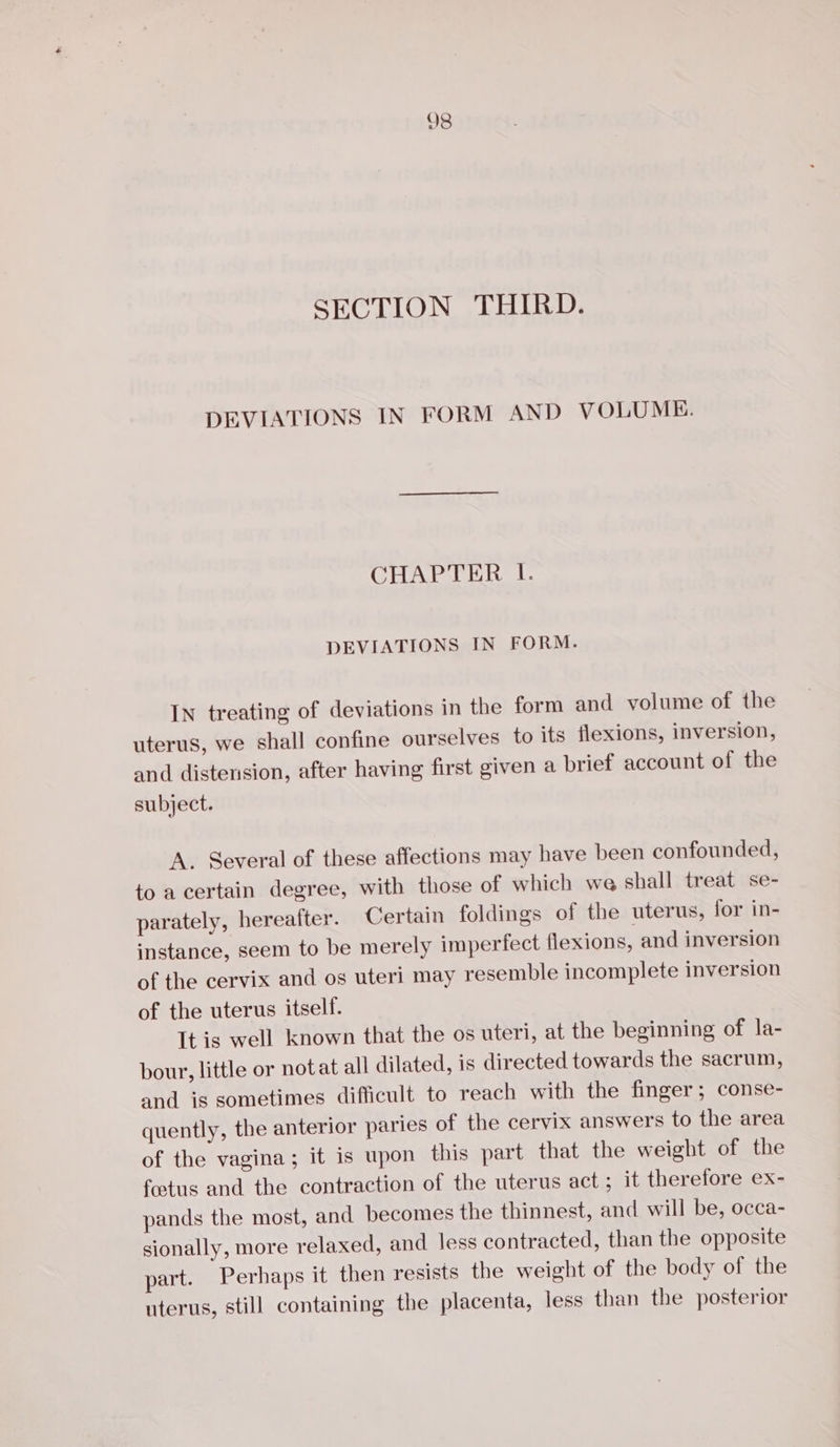 SECTION THIRD. DEVIATIONS IN FORM AND VOLUME. CHAPTER I. DEVIATIONS IN FORM. IN treating of deviations in the form and volume of the uterus, we shall confine ourselves to its flexions, inversion, and distension, after having first given a brief account of the subject. A. Several of these affections may have been confounded, to a certain degree, with those of which we shall treat se- parately, hereafter. Certain foldings of the uterus, for in- instance, seem to be merely imperfect flexions, and inversion of the cervix and os uteri may resemble incomplete inversion of the uterus itself. It is well known that the os uteri, at the beginning of la- bour, little or notat all dilated, is directed towards the sacrum, and is sometimes difficult to reach with the finger; conse- quently, the anterior paries of the cervix answers to the area of the vagina; it is upon this part that the weight of the foetus and the contraction of the uterus act ; it therefore ex- pands the most, and becomes the thinnest, and will be, occa- sionally, more relaxed, and less contracted, than the opposite part. Perhaps it then resists the weight of the body of the uterus, still containing the placenta, less than the posterior