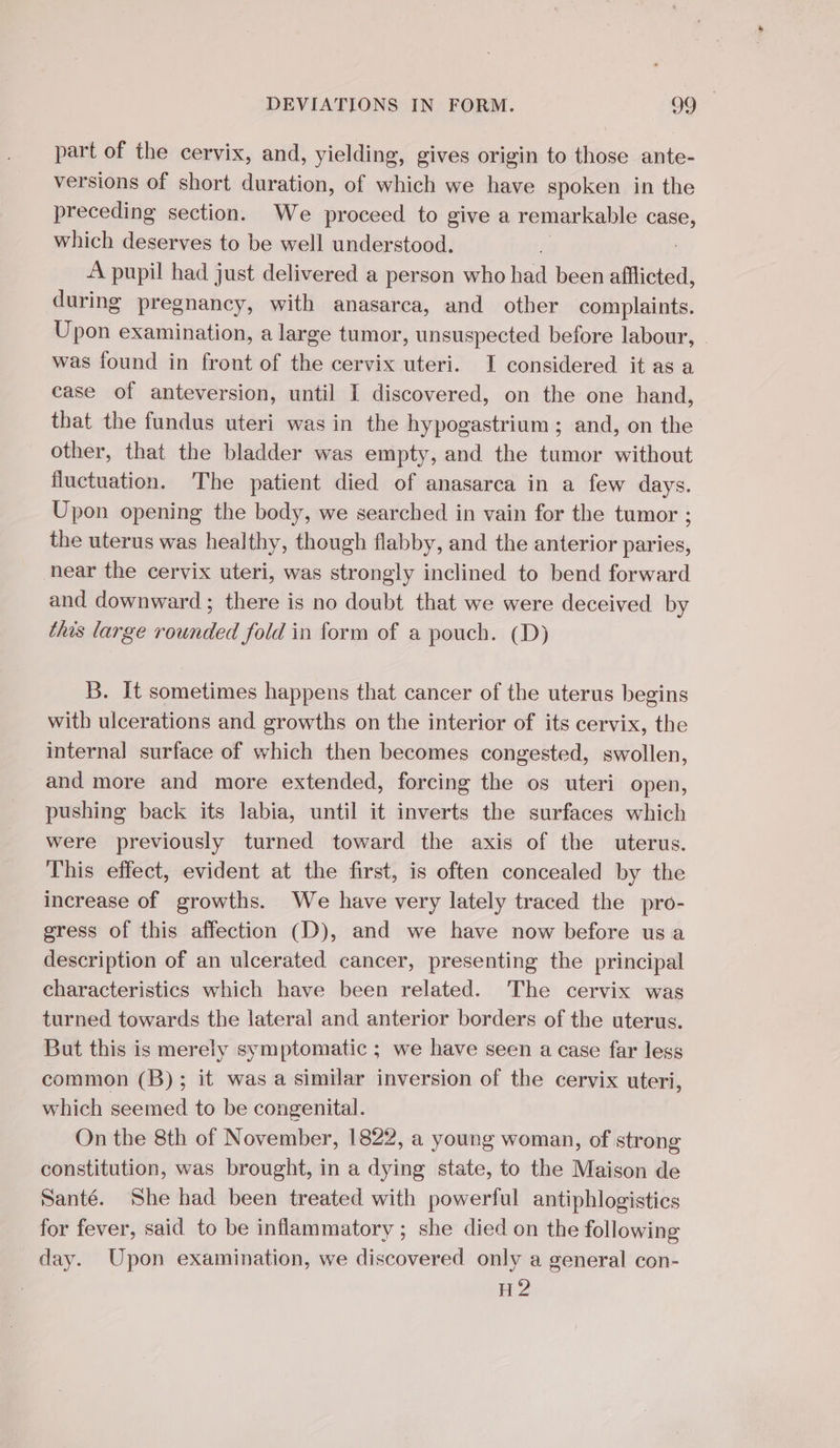 part of the cervix, and, yielding, gives origin to those ante- versions of short duration, of which we have spoken in the preceding section. We proceed to give a remarkable case, which deserves to be well understood. À pupil had just delivered a person who had been afflicted, during pregnancy, with anasarca, and other complaints. Upon examination, a large tumor, unsuspected before labour, | was found in front of the cervix uteri. I considered it as a case of anteversion, until I discovered, on the one hand, that the fundus uteri was in the hypogastrium ; and, on the other, that the bladder was empty, and the tumor without fluctuation. The patient died of anasarca in a few days. Upon opening the body, we searched in vain for the tumor ; the uterus was healthy, though flabby, and the anterior paries, near the cervix uteri, was strongly inclined to bend forward and downward ; there is no doubt that we were deceived by this large rounded fold in form of a pouch. (D) B. It sometimes happens that cancer of the uterus begins with ulcerations and growths on the interior of its cervix, the internal surface of which then becomes congested, swollen, and more and more extended, forcing the os uteri open, pushing back its labia, until it inverts the surfaces which were previously turned toward the axis of the uterus. This effect, evident at the first, is often concealed by the increase of growths. We have very lately traced the pro- gress of this affection (D), and we have now before us a description of an ulcerated cancer, presenting the principal characteristics which have been related. The cervix was turned towards the lateral and anterior borders of the uterus. But this is merely symptomatic ; we have seen a case far less common (B); it was a similar inversion of the cervix uteri, which seemed to be congenital. On the 8th of November, 1822, a young woman, of strong constitution, was brought, in a dying state, to the Maison de Santé. She had been treated with powerful antiphlogistics for fever, said to be inflammatory ; she died on the following day. Upon examination, we discovered only a general con- H 2