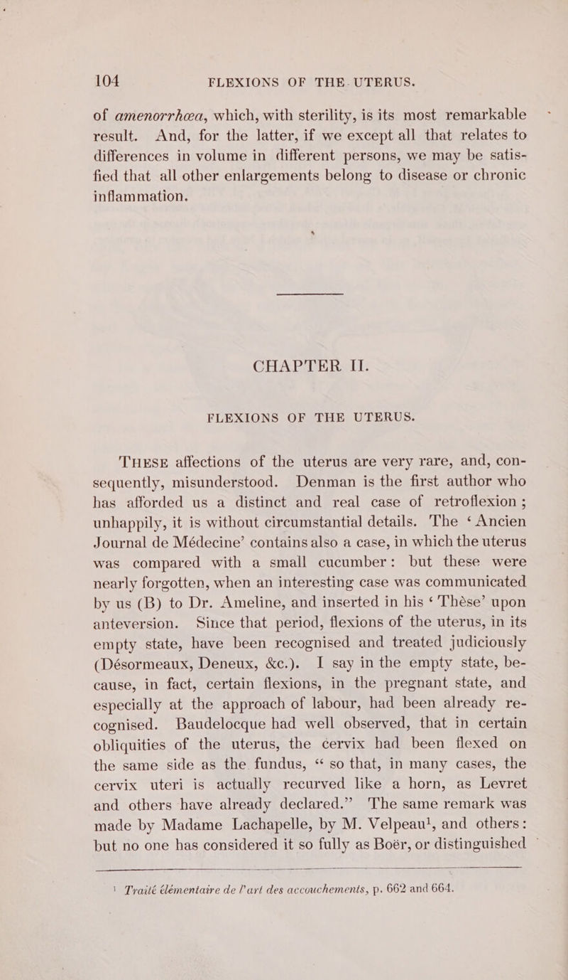 of amenorrhea, which, with sterility, is its most remarkable result. And, for the latter, if we except all that relates to differences in volume in different persons, we may be satis- fied that all other enlargements belong to disease or chronic inflammation. CHAPTER II. FLEXIONS OF THE UTERUS. THESE affections of the uterus are very rare, and, con- sequently, misunderstood. Denman is the first author who has afforded us a distinct and real case of retroflexion ; unhappily, it is without circumstantial details. The ‘Ancien Journal de Médecine’ contains also a case, in which the uterus was compared with a small cucumber: but these were nearly forgotten, when an interesting case was communicated by us (B) to Dr. Ameline, and inserted in his ‘Thèse’ upon anteversion. Since that period, flexions of the uterus, in its empty state, have been recognised and treated judiciously (Désormeaux, Deneux, &amp;c.). I say in the empty state, be- cause, in fact, certain flexions, in the pregnant state, and especially at the approach of labour, had been already re- cognised. Baudelocque had well observed, that in certain obliquities of the uterus, the cervix had been flexed on the same side as the fundus, “ so that, in many cases, the cervix uteri is actually recurved like a horn, as Levret and others have already declared.” The same remark was made by Madame Lachapelle, by M. Velpeau!, and others: but no one has considered it so fully as Boér, or distinguished ~ | Traité élémentaire de l’art des accouchements, p. 662 and 664.