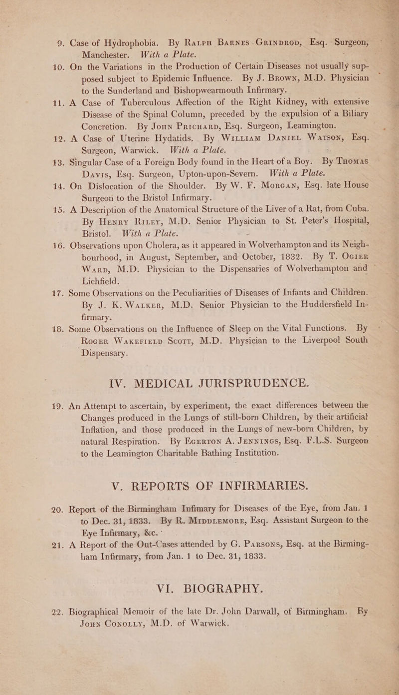 Manchester. With a Plate. 10. On the Variations in the Production of Certain Diseases not usually sup- posed subject to Epidemic Influence. By J. Brown, M.D. Physician to the Sunderland and Bishopwearmouth Infirmary. 11. A Case of Tuberculous Affection of the Right Kidney, with extensive Disease of the Spinal Column, preceded by the expulsion of a Biliary Concretion. By Joun Pricuarp, Esq. Surgeon, Leamington. 12. A Case of Uterine Hydatids. By Wizzram Daniet Watson, Esq. Surgeon, Warwick. With a Plate. 13. Singular Case of a Foreign Body found in the Heart of a Boy. By THomas Davis, Esq. Surgeon, Upton-upon-Severn. With a Plate. 14. On Dislocation of the Shoulder. By W. F. Morean, Esq. late House Surgeon to the Bristol Infirmary. 15. A Description of the Anatomical Structure of the Liver of a Rat, from Cuba. By Henry Rirey, M.D. Senior Physician to St. Peters Hospital, Bristol. With a Plate. - 16. Observations upon Cholera, as it appeared in Wolverhampton and its Neigh- bourhood, in August, September, and October, 1832. By T. Ocrer Lichfield. 17. Some Observations on the Peculiarities of Diseases of Infants and Children. By J. K. Warxer, M.D. Senior Physician to the Huddersfield In- firmary. 18. Some Observations on the Influence of Sleep on the Vital Functions. By Rocer WaxerieLp Scorr, M.D. Physician to the Liverpool South Dispensary. IV. MEDICAL JURISPRUDENCE. 19. An Attempt to ascertain, by experiment, the exact differences between the Changes produced in the Lungs of still-born Children, by their artificial Inflation, and those produced in the Lungs of new-born Children, by natural Respiration. By Ecrrron A. Jenninos, Esq. F.L.S. Surgeon to the Leamington Charitable Bathing Institution. V. REPORTS OF INFIRMARIES. 20. Report of the Birmingham Infimary for Diseases of the Eye, from Jan. 1 to Dec. 31, 1833. By R. Mrpviemore, Esq. Assistant Surgeon to the Eye Infirmary, &amp;c.° 21. A Report of the Out-Cases attended by G. Parsons, Esq. at the Birming- ham Infirmary, from Jan. 1 to Dec. 31, 1833. VI. BIOGRAPHY. 22. Biographical Memoir of the late Dr. John Darwall, of Birmingham. By Joun Conozezy, M.D. of Warwick. :