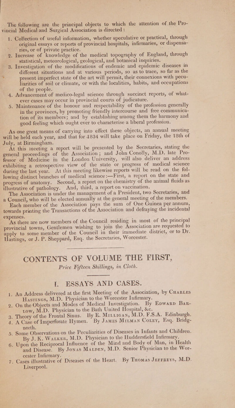 _ The following are the principal objects to which the attention of the Pro- vincial Medical and Surgical Association is directed : | 1. Collection of useful information, whether speculative or practical, through original essays or reports of provincial hospitals, infirmaries, or dispensa- ries, or of private practice. | 2. Increase of knowledge of the medical topography of England, through statistical, meteorological, geological, and botanical inquiries. . Investigation of the modifications of endemic and epidemic diseases in different situations and at various periods, so as to trace, so far as the present imperfect state of the art will permit, their connexions with pecu- liarities of soil or climate, or with the localities, habits, and occupations of the people. 4. Advancement of medico-legal science through succinct reports, of what- ever cases may occur in provincial courts of judicature. 5. Maintenance of the honour and respectability of the profession generally in the provinces, by promoting friendly intercourse and free communica- tion of its members; and by establishing among them the harmony and good feeling which ought ever to characterise a liberal profession. Co As one great means of carrying into effect these objects, an annual meeting will be held each year, and that for 1834 will take place on Friday, the 18th of July, at Birmingham. At this meeting a report will be presented by the Secretaries, stating the general proceedings of the Association; and John Conolly, M.D. late Pro- fessor of Medicine in the London University, will also deliver an address exhibiting a retrospective view of the state or progress of medical science during the last year. At this meeting likewise reports will be read on the fol- lowing distinct branches of medical science :—First, a report on the state and progress of anatomy. Second, a report on the chemistry of the animal fluids as illustrative of pathology. And, third, a report on vaccination. The Association is under the management of a President, two Secretaries, and a Council, who will be elected annually at the general meeting of the members. Each member of the Association pays the sum of One Guinea per annum, towards printing the Transactions of the Association and defraying the incidental expenses. ‘As there are now members of the Council residing in most of the principal provincial towns, Gentlemen wishing to join the Association are requested to apply to some member of the Council in their immediate district, or to Dr. Hastings, or J. P. Sheppard, Esq. the Secretaries, Worcester. CONTENTS OF VOLUME THE FIRST, Price Fifteen Shillings, in Cioth. 1. ESSAYS AND CASES. 1. An Address delivered at the first Meeting of the Association, by CHARLES ~ Hasrrncs, M.D. Physician to the Worcester Infirmary. 2. On the Objects and Modes of Medical Investigation. By Epowarp Bar- tow, M.D. Physician to the Bath United Hospital, &amp;c. 3. Theory of the Frontal Sinus. By E. Mitzican, M.D. F.S.A. Edinburgh. 4, A Case of Imperforate Hymen. By James Mriman Corey, Esq. Bridg- | north. 5. Some Observations on the Peculiarities of Diseases in Infants and Children. By J. K: Waixer, M.D. Physician to the Huddersfield Infirmary. 6. Upon the Reciprocal Influence of the Mind and Body of Man, in Health ‘and Disease. By Jonas Maxpen, M.D. Senior Physician to the Wor- cester Infirmary. ; 7. Cases illustrative of Diseases of the Heart. By Tuomas Jerrreys, M.D. Liverpool.