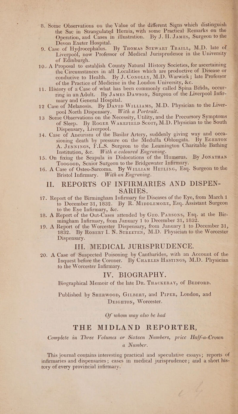 8. Some Observations on the Value of the different Signs which distinguish ~ the Sac in Strangulated Hernia, with some Practical Remarks on the — Operation, and Cases in illustration. By J. H. James, Surgeon to the Devon Exeter Hospital. { 9. Case of Hydrocephalus. By Tuomas Srewarr Trarrr, M.D. late of Liverpool, now Professor of Medical Jurisprudence in the University of Edinburgh. . 10.. A Proposal to establish County Natural History Societies, for ascertaining the Circumstances in all Localities which are productive of Disease or conducive to Health. By J. Coxozzy, M.D. Warwick; late Professor of the Practice of Medicine in the London University, &amp;c. 11. History of a Case of what has been commonly called Spina Bifida, occur- ring in an Adult. By James Dawson, Surgeon of the Liverpool Infir- mary and General Hospital. 12 Case of Melanosis. By Davin Wixtiams, M.D. Physician to the Liver- pool North Dispensary. With a Portrait. Ee 13 Some Observations on the Necessity, Utility, and the Precursory Symptoms of Sleep. By Roger WaxerieLp Scorr, M.D. Physician to the South i Dispensary, Liverpool. 14. Case of Aneurism of the Basilar Artery, suddenly giving way and occa- sioning death by pressure on the Medulla Oblongata. By EcErrron A. Jennryos, F.L.S. Surgeon to the Leamington Charitable Bathing Institution, &amp;c. With a coloured Engraving. 15. On fixing the Scapula in Dislocations of the Humerus. By JonaTHan Toocoop, Senior Surgeon to the Bridgewater Infirmary. 16. A Case of Osteo-Sarcoma. By Wircram HerzixG, Esq. Surgeon to the Bristol Infirmary. With an Engraving. Il. REPORTS OF INFIRMARIES AND DISPEN- SARIES. 17. Report of the Birmingham Infirmary for Diseases of the Eye, from March1 to December 31, 1832. By R. Mippremore, Esq. Assistant Surgeon … to the Eye Infirmary, Xc. 18. A Report of the Out-Cases attended by Gro. Parsons, Esq. at the Bir- mingham Infirmary, from January 1 to December 31, 1832. 19. A Report of the Worcester Dispensary, from January 1 to December 31, 1832. By Roserr I. N.Srreeren, M.D. Physician to the Worcester Dispensary. III. MEDICAL JURISPRUDENCE. 20. A Case of Suspected Poisoning by Cantharides, with an Account of the Inquest before the Coroner. By Cuarves Hastincs, M.D. Physician to the Worcester Infirmary. IV. BIOGRAPHY. Biographical Memoir of the late Dr. THackeray, of Beprorp. Published by SHerwoop, GILBERT, and Piper, London, and Deicuton, Worcester. — Of whom may also be had THE MIDLAND REPORTER, Complete in Three Volumes or Sixteen Numbers, price Half-a-Crown a Number. This journal contains interesting practical and speculative essays; reports of u infirmaries and dispensaries; cases in medical jurisprudence; and a short his- _ tory of every provincial infirmary. à