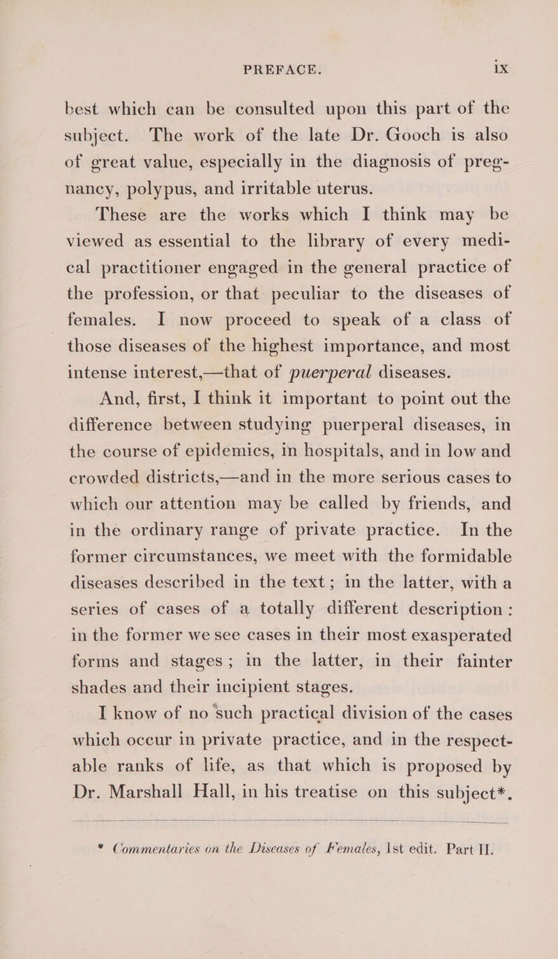 best which can be consulted upon this part of the subject. The work of the late Dr. Gooch is also of great value, especially in the diagnosis of preg- nancy, polypus, and irritable uterus. These are the works which I think may be viewed as essential to the library of every medi- cal practitioner engaged in the general practice of the profession, or that peculiar to the diseases of females. I now proceed to speak of a class of _ those diseases of the highest importance, and most intense interest, —that of puerperal diseases. And, first, I think it important to point out the difference between studying puerperal diseases, in the course of epidemics, in hospitals, and in low and crowded districts,—and in the more serious cases to which our attention may be called by friends, and in the ordinary range of private practice. In the former circumstances, we meet with the formidable diseases described in the text; in the latter, witha series of cases of a totally different description : in the former we see cases in their most exasperated forms and stages; in the latter, in their fainter shades and their incipient stages. I know of no such practical division of the cases which occur in private practice, and in the respect- able ranks of life, as that which is proposed by Dr. Marshall Hall, in his treatise on this subject*. * Commentaries on the Diseases of Females, ist edit. Part II.