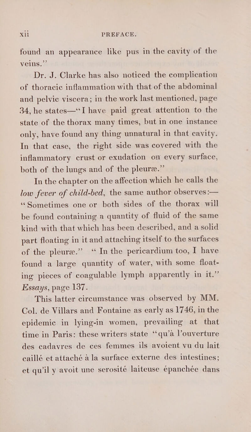 found an appearance like pus in the cavity of the velns.”’ Dr. J. Clarke has also noticed the complication of thoracic inflammation with that of the abdominal and pelvic viscera; in the work last mentioned, page 34, he states—‘“‘I have paid great attention to the state of the thorax many times, but in one instance only, have found any thing unnatural in that cavity. In that case, the right side was covered with the inflammatory crust or exudation on every surface, both of the lungs and of the pleuræ.” In the chapter on the affection which he calls the low fever of child-bed, the same author observes :— ‘‘Sometimes one or both sides of the thorax will be found containing a quantity of fluid of the same kind with that which has been described, and a solid part floating in it and attaching itself to the surfaces of the pleure.” ‘“ In the pericardium too, I have found a large quantity of water, with some float- ing pieces of coagulable lymph apparently in it.” Essays, page 137. This latter circumstance was observed by MM. Col. de Villars and Fontaine as early as 1746, in the epidemic in lying-in women, prevailing at that time in Paris: these writers state ‘qu’à l’ouverture des cadavres de ces femmes ils avoient vu du lait caillé et attaché a la surface externe des intestines; et qu'il y avoit une serosité laiteuse epanchée dans