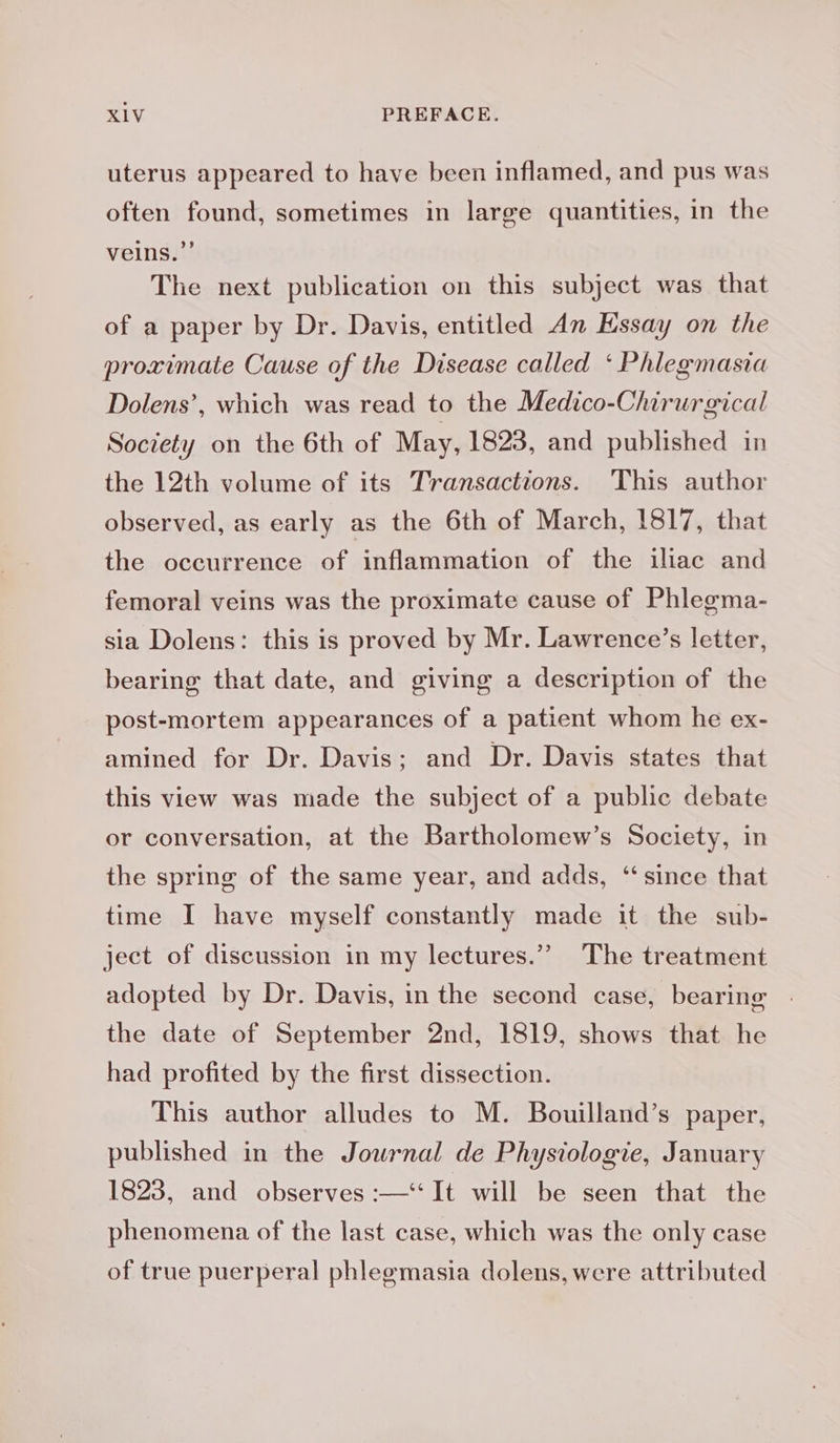 uterus appeared to have been inflamed, and pus was often found, sometimes in large quantities, in the veins.” The next publication on this subject was that of a paper by Dr. Davis, entitled An Essay on the proximate Cause of the Disease called ‘ Phlegmasia Dolens’, which was read to the Medico-Chirurgical Society on the 6th of May, 1823, and published in the 12th volume of its Transactions. This author observed, as early as the 6th of March, 1817, that the occurrence of inflammation of the iliac and femoral veins was the proximate cause of Phlegma- sia Dolens: this is proved by Mr. Lawrence’s letter, bearing that date, and giving a description of the post-mortem appearances of a patient whom he ex- amined for Dr. Davis; and Dr. Davis states that this view was made the subject of a public debate or conversation, at the Bartholomew’s Society, in the spring of the same year, and adds, ‘ since that time I have myself constantly made it the sub- ject of discussion in my lectures.” The treatment adopted by Dr. Davis, in the second case, bearing the date of September 2nd, 1819, shows that he had profited by the first dissection. This author alludes to M. Bouilland’s paper, published in the Journal de Physiologie, January 1823, and observes :—‘‘ It will be seen that the phenomena of the last case, which was the only case of true puerperal phlegmasia dolens, were attributed