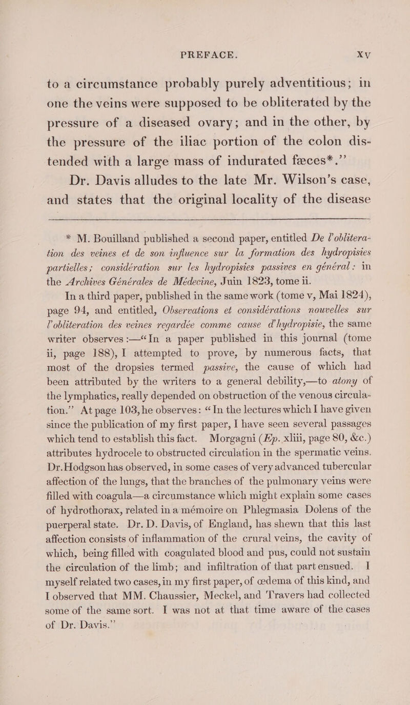 to a circumstance probably purely adventitious; in one the veins were supposed to be obliterated by the pressure of a diseased ovary; and in the other, by the pressure of the iliac portion of the colon dis- tended with a large mass of indurated feces*.”’ Dr. Davis alludes to the late Mr. Wilson’s case, and states that the original locality of the disease * M. Bouilland published a second paper, entitled De l'oblitera- tion des veines et de son influence sur la formation des hydropisies partielles; considération sur les hydropisies passives en général: in the Archives Générales de Médecine, Juin 1823, tome ii. In a third paper, published in the same work (tome v, Mai 1824), page 94, and entitled, Observations et considérations nouvelles sur l obliteration des veines regardée comme cause d’hydropisie, the same writer observes :—“In a paper published in this journal (tome ii, page 188), I attempted to prove, by numerous facts, that most of the dropsies termed passive, the cause of which had been attributed by the writers to a general debility,—to atony of the lymphatics, really depended on obstruction of the venous circula- tion.” At page 103, he observes: “In the lectures which I have given since the publication of my first paper, I have seen several passages which tend to establish this fact. Morgagni (Kp. xliii, page 80, &amp;c.) attributes hydrocele to obstructed circulation in the spermatic veins. Dr. Hodgson has observed, in some cases of very advanced tubercular affection of the lungs, that the branches of the pulmonary veins were filled with coagula—a circumstance which might explain some cases of hydrothorax, related ina mémoire on Phlegmasia Dolens of the puerperal state. Dr. D. Davis, of England, has shewn that this last affection consists of inflammation of the crural veins, the cavity of which, being filled with coagulated blood and pus, could not sustain the circulation of the limb; and infiltration of that partensued. 1 myself related two cases, in my first paper, of œdema of this kind, and I observed that MM. Chaussier, Meckel, and Travers had collected some of the same sort. I was not at that time aware of the cases of Dr. Davis.”