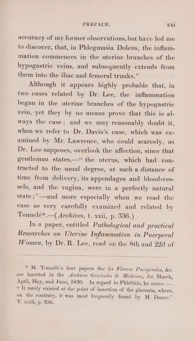 accuracy of my former observations, but have led me to discover, that, in Phlegmasia Dolens, the inflam- mation commences in the uterine branches of the hypogastric veins, and subsequently extends from them into the iliac and femoral trunks.” Although it appears highly probable that, in two cases related by Dr. Lee, the inflammation began in the uterine branches of the hypogastric vein, yet they by no means prove that this is al- ways the case; and we may reasonably doubt it, when we refer to Dr. Davis’s case, which was ex- amined by Mr. Lawrence, who could scarcely, as Dr. Lee supposes, overlook the affection, since that gentleman states,——‘‘ the uterus, which had con- tracted to the usual degree, at such a distance of time from delivery, its appendages and blood-ves- sels, and the vagina, were in a perfectly natural state ;’’—and more especially when we read the case so very carefully examined and related by Tonnelé* —( Archives, t. xxii, p. 336.) In a paper, entitled Pathological and practical Researches on Uterine Inflammation in Puerperal Women, by Dr. R. Lee, read on the 8th and 22d of * M. Tonnelé’s four papers Sur les Fiévres Puerpérales, &amp;e. are inserted in the Archives Générales de Médecine, for March, April, May, and June, 1830. In regard to Phlebitis, he states : — “It rarely existed at the point of insertion of the placenta, where, on the contrary, it was most frequently found by M. Dance.” T. xxiii, p. 356. |