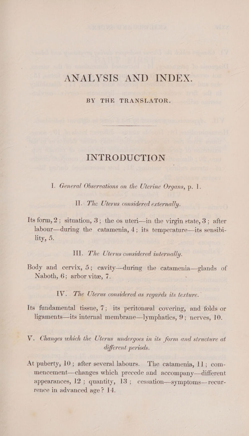 ANALYSIS AND INDEX. BY THE TRANSLATOR. INTRODUCTION 1. General Observations on the Uterine Organs, p. 1. LU. The Uterus considered externally. Its form, 2 ; situation, 3; the os uteri—in the virgin state, 3 ; after labour—during the catamenia, 4; its temperature—its sensibi- lity, 5, Ill. The Uterus considered internally. Body and cervix, 5; cavity—during the catamenia—glands of Naboth, 6; arbor vite, 7. IV. The Uterus considered as regards its texture. Its fundamental tissue, 7; its peritoneal covering, and folds or ligaments—its internal membrane—lymphatics, 9; nerves, 10. V. Changes which the Uterus undergoes in its form and structure at different periods. At puberty, 10; after several labours. The catamenia, 11; com- mencement—changes which precede and accompany—different appearances, 12 ; quantity, 13 ; cessation—symptoms— recur- rence in advanced age ? 14.