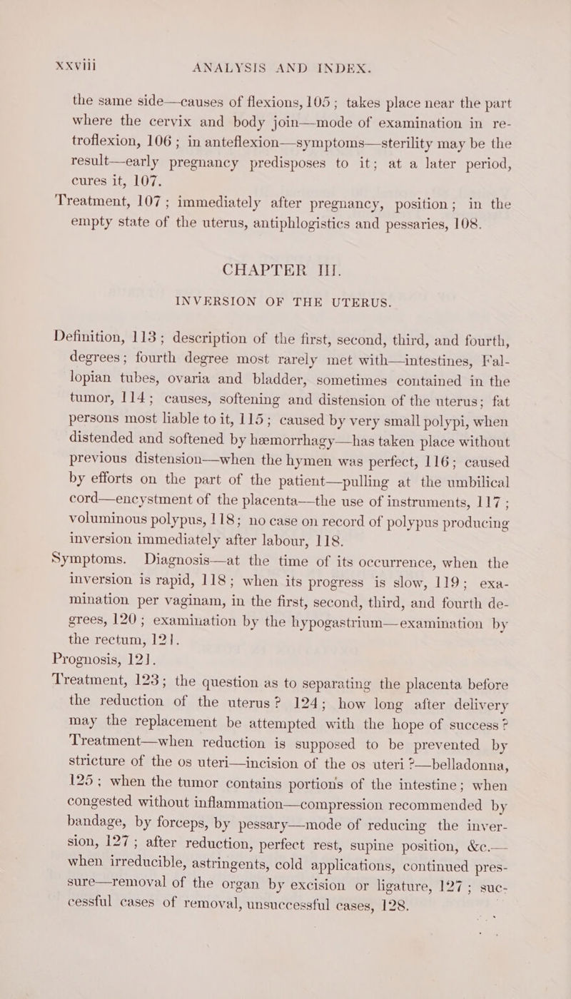 the same side —causes of flexions, 105; takes place near the part where the cervix and body join—mode of examination in re- troflexion, 106 ; in anteflexion—symptoms—sterility may be the result—early pregnancy predisposes to it; at a later period, cures it, 107. Treatment, 107; immediately after pregnancy, position; in the empty state of the uterus, antiphlogistics and pessaries, 108. CHAPTER II. INVERSION OF THE UTERUS. Definition, 113; description of the first, second, third, and fourth, degrees ; fourth degree most rarely met with—intestines, Fal- lopian tubes, ovaria and bladder, sometimes coutained in the tumor, 114; causes, softening and distension of the uterus; fat persons most liable to it, 115; caused by very small polypi, when distended and softened by heemorrhagy—has taken place without previous distension—when the hymen was perfect, 116; caused by efforts on the part of the patient—pulling at the umbilical cord—encystment of the placenta—the use of instruments, 117 : voluminous polypus, 118; no case on record of polypus producing inversion immediately after labour, 118. Symptoms. Diagnosis—at the time of its occurrence, when the inversion is rapid, 118; when its progress is slow, 119; exa- mination per vaginam, in the first, second, third, and fourth de- grees, 120 ; examination by the hypogastrium— examination by the rectum, 121. Prognosis, 12]. Treatment, 123; the question as to separating the placenta before the reduction of the uterus? 124; how long after deliver y may the replacement be attempted an the hope of success ? Treatment—when reduction is supposed to be prevented by stricture of the os uteri—incision of the os uteri ?—belladonna, 125; when the tumor contains portions of the intestine; when congested without inflammation—compression recommended by bandage, by forceps, by pessary—mode of reducing the inver- sion, 127; after reduction, perfect rest, supine position, &amp;c.— when ele astringents, cold applications, continued pres- sure—removal of the organ by excision or ligature, 127 ; suc- cessful cases of removal, unsuccessful cases, 128.