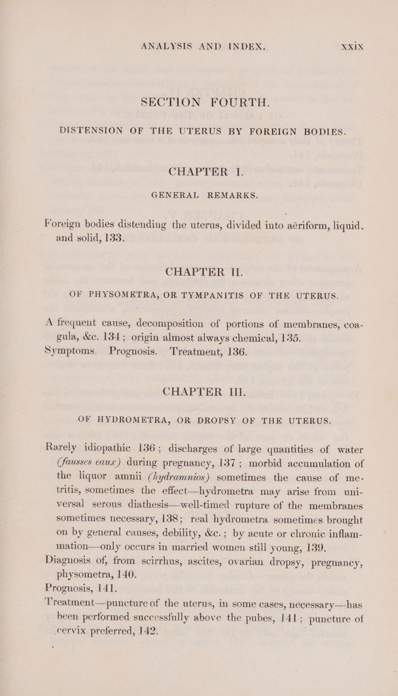 SECTION FOURTH. DISTENSION OF THE UTERUS BY FOREIGN BODIES. CHAPTER I. GENERAL REMARKS. Foreign bodies distending the uterus, divided into aériform, liquid, and solid, 133. CHAPTER II. OF PHYSOMETRA, OR TYMPANITIS OF THE UTERUS. A frequent cause, decomposition of portions of membranes, coa- gula, &amp;c. 134; origin almost always chemical, 135. Symptoms. Prognosis. Treatment, 136. CHAPTER III. OF HYDROMETRA, OR DROPSY OF THE UTERUS. Rarely idiopathic 136; discharges of large quantities of water (fausses eaux) during pregnancy, 137; morbid accumulation of the liquor amnii (/ydramnios) sometimes the cause of me. tritis, sometimes the effect—hydrometra may arise from uni- versal serous diathesis—well-timed rupture of the membranes sometimes necessary, 138; real hydrometra sometimes brought on by general causes, debility, &amp;c.; by acute or chronic inflam- mation—only occurs in married women still young, 139. Diagnosis of, from scirrhus, ascites, ovarian dropsy, pregnancy, physometra, 140. Prognosis, 141. Treatment—puncture of the uterus, in some cases, necessary —has been performed successfully above the pubes, 141; puncture of cervix preferred, 142. 3 3