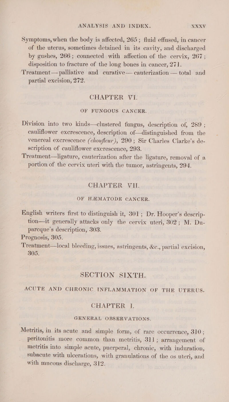 Symptoms,when the body is affected, 265 ; fluid effused, in cancer of the uterus, sometimes detained in its cavity, and discharged by gushes, 266; connected with affection of the cervix, 267; disposition to fracture of the long bones in cancer, 271. Treatment — palliative and curative— cauterization — total and partial excision, 272. CHAPTER VI. OF FUNGOUS CANCER. Division into two kinds—clustered fungus, description of, 289 ; cauliflower excrescence, description of—distinguished from the venereal excrescence (choufleur), 290 ; Sir Charles Clarke’s de- scription of cauliflower excrescence, 293. Treatment—ligature, cauterization after the ligature, removal of a portion of the cervix uteri with the tumor, astringents, 294. CHAPTER VIL. OF HH MATODE CANCER. English writers first to distinguish it, 301; Dr. Hooper’s descrip- tion—it generally attacks only the cervix uteri, 302; M. Du- parcque’s description, 303. Prognosis, 305. Treatment—local bleeding, issues, astringents, &amp;c., partial excision, 305. SECTION SIXTH. ACUTE AND CHRONIC INFLAMMATION OF THE UTERUS. CHAPTER I. GENERAL OBSERVATIONS. Metritis, in its acute and simple form, of rare occurrence, 310 ; peritonitis more common than metritis, 311 ; arrangement of metritis into simple acute, puerperal, chronic, with induration, subacute with ulcerations, with granulations of the os uteri, and with mucous discharge, 312.