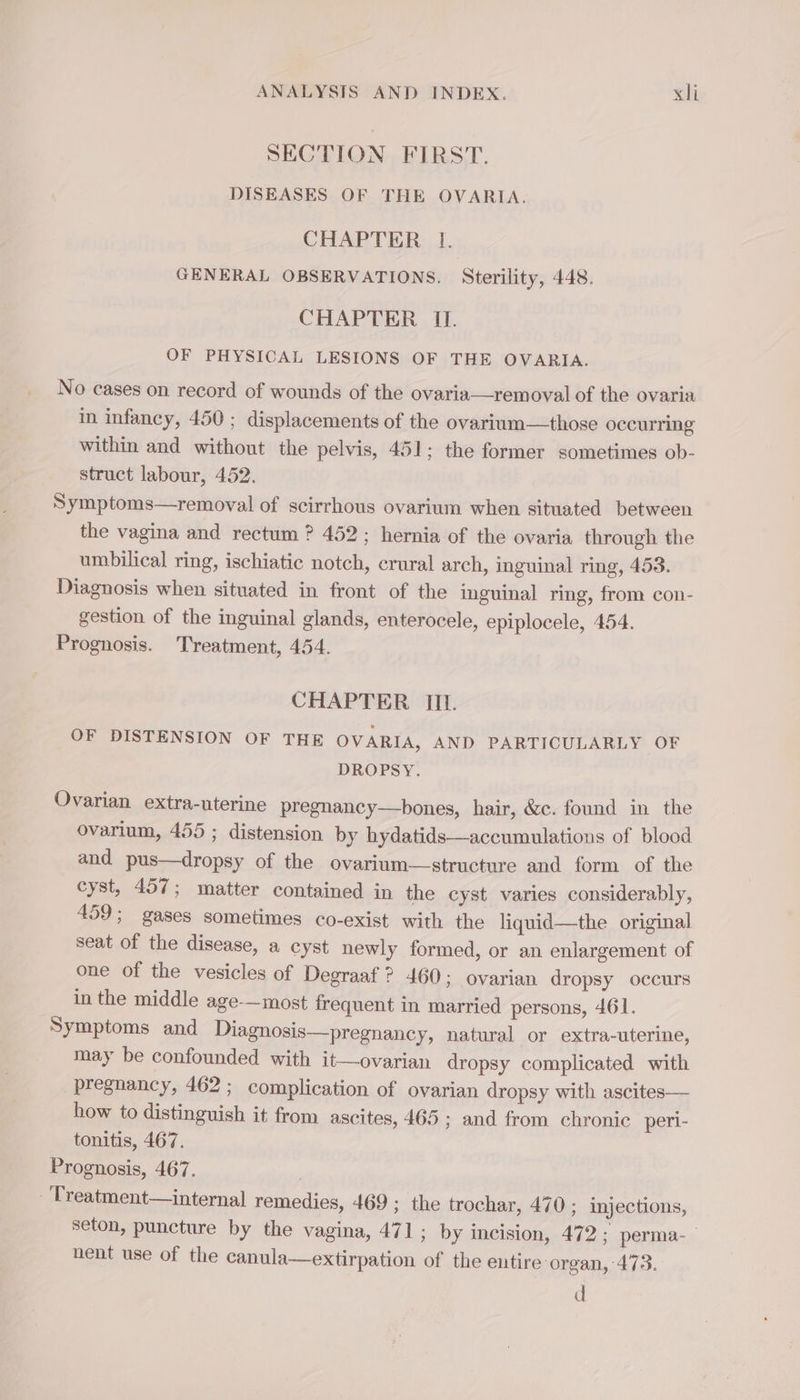 SECTION FIRST. DISEASES OF THE OVARIA. CHAPTER I. GENERAL OBSERVATIONS. Sterility, 448. CHAPTER I. OF PHYSICAL LESIONS OF THE OVARIA. No cases on record of wounds of the ovaria—removal of the ovaria in infancy, 450 ; displacements of the ovarium—those occurring within and without the pelvis, 451; the former sometimes ob- struct labour, 452. Symptoms—removal of scirrhous ovarium when situated between the vagina and rectum ? 452; hernia of the ovaria through the umbilical ring, ischiatic notch, crural arch, inguinal ring, 453. Diagnosis when situated in front of the inguinal ring, from con- gestion of the inguinal glands, enterocele, epiplocele, 454. Prognosis. Treatment, 454. CHAPTER III. OF DISTENSION OF THE OVARIA, AND PARTICULARLY OF DROPSY. Ovarian extra-uterine pregnancy—bones, hair, &amp;c. found in the ovarium, 455 ; distension by hydatids—accumulations of blood and pus—dropsy of the ovarium—structure and form of the cyst, 457; matter contained in the cyst varies considerably, 459; gases sometimes co-exist with the liquid—the original seat of the disease, a cyst newly formed, or an enlargement of one of the vesicles of Degraaf ? 460; ovarian dropsy occurs in the middle age-—most frequent in married persons, 461. Symptoms and Diagnosis—pregnancy, natural or extra-uterine, may be confounded with it—ovarian dropsy complicated with pregnancy, 462; complication of ovarian dropsy with ascites— how to distinguish it from ascites, 465; and from chronic peri- tonitis, 467. Prognosis, 467. -Treatment—internal remedies, 469 ; the trochar, 470 ; injections, seton, puncture by the vagina, 471; by incision, 472; perma- nent use of the canula—extirpation of the eutire organ, 473. d