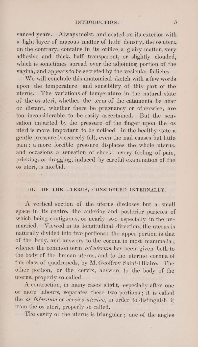 vanced years. Always moist, and coated on its exterior with a light layer of mucous matter of little density, the os uteri, on the contrary, contains in its orifice a glairy matter, very adhesive and thick, half transparent, or slightly clouded, which is sometimes spread over the adjoining portion of the vagina, and appears to be secreted by the vesicular follicles. We will conclude this anatomical sketch with a few words upon the temperature and sensibility of this part of the uterus. The variations of temperature in the natural state of the os uteri, whether the term of the catamenia be near or distant, whether there be pregnancy or otherwise, are too inconsiderable to be easily ascertained. But the sen- sation imparted by the pressure of the finger upon the os uteri is more important to be noticed: in the healthy state a gentle pressure is scarcely felt, even the nail causes but little pain: amore forcible pressure displaces the whole uterus, and occasions a sensation of shock: every feeling of pain, pricking, or dragging, induced by careful examination of the os uteri, is morbid. III. OF THE UTERUS, CONSIDERED INTERNALLY. A vertical section of the uterus discloses but a small space in its centre, the anterior and posterior parietes of which being contiguous, or nearly so; especially in the un- married. Viewed in its longitudinal direction, the uterus is naturally divided into two portions: the upper portion is that of the body, and answers to the cornua in most mammalia ; whence the common term ad uterum has been given both to the body of the human uterus, and to the uterine cornua of this class of quadrupeds, by M. Geoffroy Saint-Hilaire. The other portion, or the cervix, answers to the body of the uterus, properly so called. A contraction, in many cases slight, especially after one or more labours, separates these two portions ; it is called the os internum or cervico-uterine, in order to distinguish it from the os uteri, properly so called. The cavity of the uterus is triangular ; one of the angles