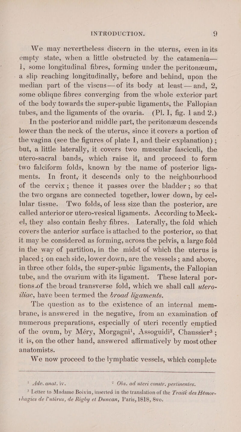 We may nevertheless discern in the uterus, even inits empty state, when a little obstructed by the catamenia— 1, some longitudinal fibres, forming under the peritonæum, a slip reaching longitudinally, before and behind, upon the median part of the viscus—of its body at least — and, 2, some oblique fibres converging from the whole exterior part of the body towards the super-pubic ligaments, the Fallopian tubes, and the ligaments of the ovaria. (PI. I, fig. 1 and 2.) In the posterior and middle part, the peritonæum descends lower than the neck of the uterus, since it covers a portion of the vagina (see the figures of plate I, and their explanation) ; but, a little laterally, it covers two muscular fasciculi, the utero-sacral bands, which raise it, and proceed to form two falciform folds, known by the name of posterior liga- ments. In front, it descends only to the neighbourhood of the cervix; thence it passes over the bladder; so that the two organs are connected together, lower down, by cel- lular tissue. Two folds, of less size than the posterior, are called anterior or utero-vesical ligaments. According to Meck- el, they also contain fleshy fibres. Laterally, the fold which covers the anterior surface is attached to the posterior, so that it may be considered as forming, across the pelvis, a large fold in the way of partition, in the midst of which the uterus is placed ; on each side, lower down, are the vessels; and above, in three other folds, the super-pubic ligaments, ie Fallopian tube, and the ovarium with its ligament. These lateral por- tions.of the broad transverse fold, which we shall call wfero- iliac, have been termed the broad ligaments. The question as to the existence of an internal mem- brane, is answered in the negative, from an examination of numerous preparations, especially of uteri recently emptied of the ovum, by Méry, Morgagni!, Assoguidi?, Chaussier? ; _ it is, on the other hand, answered Se ONY by most Since anatomists. We now proceed to the lymphatic vessels, which complete ' Adv. anat. iv. ? Obs. ad uteri constr. pertinentes. 3 Letter to Madame Boivin, inserted in the translation of the Traité des Hémor- shagies de l'utérus, de Rigby et Duncan, Paris, 1818, 8vo.