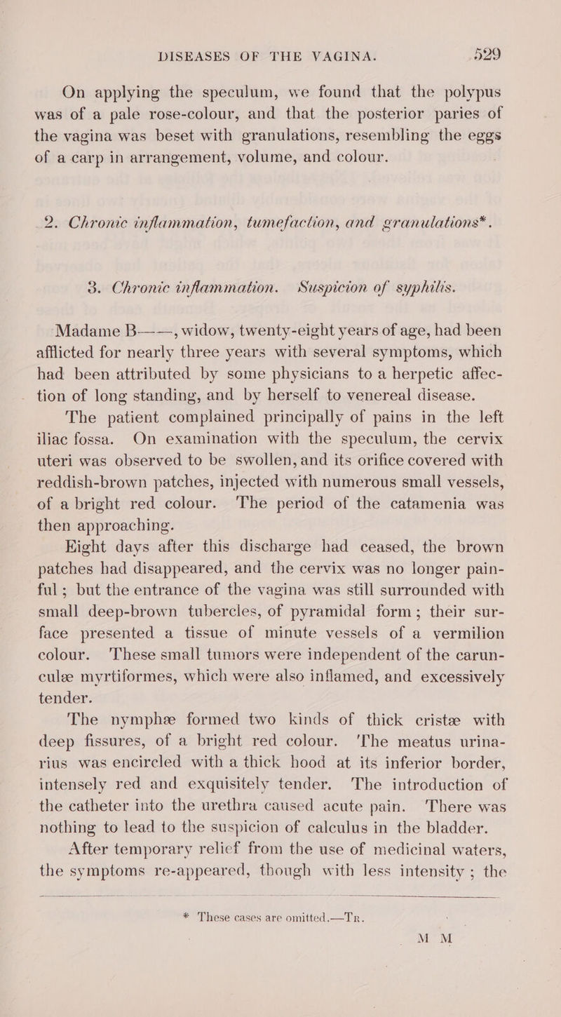 On applying the speculum, we found that the polypus was of a pale rose-colour, and that the posterior paries of the vagina was beset with granulations, resembling the eggs of a carp in arrangement, volume, and colour. 2. Chronic inflammation, tumefaction, and granulations*. 3. Chronic inflammation. Suspicion of syphilis. Madame B——, widow, twenty-eight years of age, had been afflicted for nearly three years with several symptoms, which had been attributed by some physicians to a herpetic affec- tion of long standing, and by herself to venereal disease. The patient complained principally of pains in the left iliac fossa. On examination with the speculum, the cervix uteri was observed to be swollen, and its orifice covered with reddish-brown patches, injected with numerous small vessels, of a bright red colour. ‘The period of the catamenia was then approaching. Eight days after this discharge had ceased, the brown patches had disappeared, and the cervix was no longer pain- ful; but the entrance of the vagina was still surrounded with small deep-brown tubercles, of pyramidal form; their sur- face presented a tissue of minute vessels of a vermilion colour. ‘These small tumors were independent of the carun- culee myrtiformes, which were also inflamed, and excessively tender. The nymphæ formed two kinds of thick cristee with deep fissures, of a bright red colour. ‘The meatus urina- rius was encircled with a thick hood at its inferior border, intensely red and exquisitely tender. The introduction of the catheter into the urethra caused acute pain. There was nothing to lead to the suspicion of calculus in the bladder. After temporary relief from the use of medicinal waters, the symptoms re-appeared, though with less intensity ; the * These cases are omitted.—Tr. M M