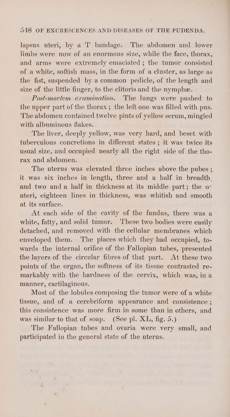 lapsus uteri, by a 'T bandage. The abdomen and lower limbs were now of an enormous size, while the face, thorax, and arms were extremely emaciated ; the tumor consisted of a white, softish mass, in the form of a cluster, as large as the fist, suspended by a common pedicle, of the length and size of the little finger, to the clitoris and the nymphæ. Post-mortem examination. The lungs were pushed to the upper part of the thorax ; the left one was filled with pus. The abdomen contained twelve pints of yellow serum, mingled with albuminous flakes. The liver, deeply yellow, was very hard, and beset with tuberculous concretions in different states; it was twice its usual size, and occupied nearly all the right side of the tho- rax and abdomen. The uterus was elevated three inches above the pubes ; it was six inches in length, three and a half in breadth, and two anda half in thickness at its middle part; the o- uteri, eighteen lines in thickness, was whitish and smooth at its surface. At each side of the cavity of the fundus, there was a white, fatty, and solid tumor. ‘These two bodies were easily detached, and removed with the cellular membranes which enveloped them. The places which they had occupied, to- wards the internal orifice of the Fallopian tubes, presented the layers of the circular fibres of that part. At these two points of the organ, the softness of its tissue contrasted re- markably with the hardness of the cervix, which was, in a manner, cartilaginous. Most of the lobules composing the tumor were of a white tissue, and of a cerebriform appearance and consistence ; this consistence was more firm in some than in others, and was similar to that of soap. (See pl. XL, fig. 5.) The Fallopian tubes and ovaria were very small, and participated in the general state of the uterus.