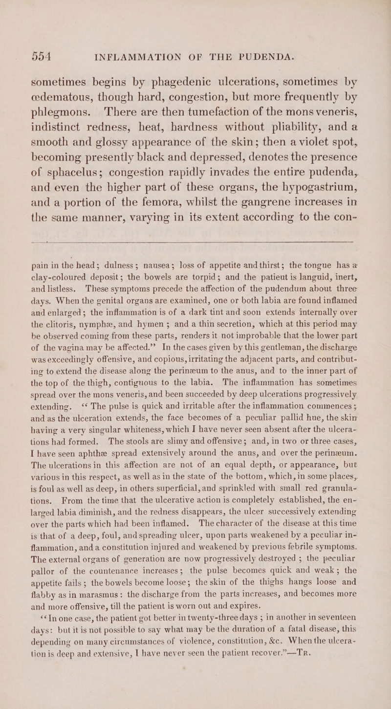 sometimes begins by phagedenic ulcerations, sometimes by cedematous, though hard, congestion, but more frequently by phlegmons. There are then tumefaction of the mons veneris, indistinct redness, heat, hardness without pliability, and a smooth and glossy appearance of the skin; then a violet spot, becoming presently black and depressed, denotes the presence of sphacelus; congestion rapidly invades the entire pudenda, and even the higher part of these organs, the hypogastrium, and a portion of the femora, whilst the gangrene increases in the same manner, varying in its extent according to the con- — ies pain in the head; dulness ; nausea; loss of appetite andthirst; the tongue has a clay-coloured deposit; the bowels are torpid; and the patieut is languid, inert, and listless. These symptoms precede the affection of the pudendum about three days. When the genital organs are examined, one or both labia are found inflamed and enlarged; the inflammation is of a dark tint and soon extends internally over the clitoris, nymphæ, and hymen ; and a thin secretion, which at this period may be observed coming from these parts, renders it not improbable that the lower part of the vagina may be affected.’ In the cases given by this gentleman, the discharge was exceedingly offensive, and copious, irritating the adjacent parts, and contribut- ing to extend the disease along the perinæum to the anus, and to the inner part of the top of the thigh, contiguous to the labia. The inflammation has sometimes spread over the mons veneris, and been succeeded by deep ulcerations progressively extending. ‘The pulse is quick and irritable after the inflammation commences ; and as the ulceration extends, the face becomes of a peculiar pallid hue, the skin having a very singular whiteness, which I have never seen absent after the ulcera- tions had formed. The stools are slimy and offensive; and, in two or three cases, I have seen aphthe spread extensively around the anus, and over the perineum. The ulcerations in this affection are not of an equal depth, or appearance, but various in this respect, as well as in the state of the bottom, which, in some places, is foul as well as deep, in others superficial, and sprinkled with small red granula- tions. From the time that the ulcerative action is completely established, the en- larged labia diminish, and the redness disappears, the ulcer successively extending over the parts which had been inflamed. The character of the disease at this time is that of a deep, foul, and spreading ulcer, upon parts weakened by a peculiar in- flammation, and a constitution injured and weakened by previous febrile symptoms. The external organs of generation are now progressively destroyed ; the peculiar pallor of the countenance increases; the pulse becomes quick and weak; the appetite fails ; the bowels become loose; the skin of the thighs hangs loose and flabby as in marasmus: the discharge from the parts increases, and becomes more and more offensive, till the patient is worn out and expires. &lt;&lt;TIn one case, the patient got better in twenty-three days ; in another in seventeen days: but it is not possible to say what may be the duration of a fatal disease, this depending on many circumstances of violence, constitution, &amp;c. When the ulcera- tion is deep and extensive, I have never seen the patient recover.”—Tr.