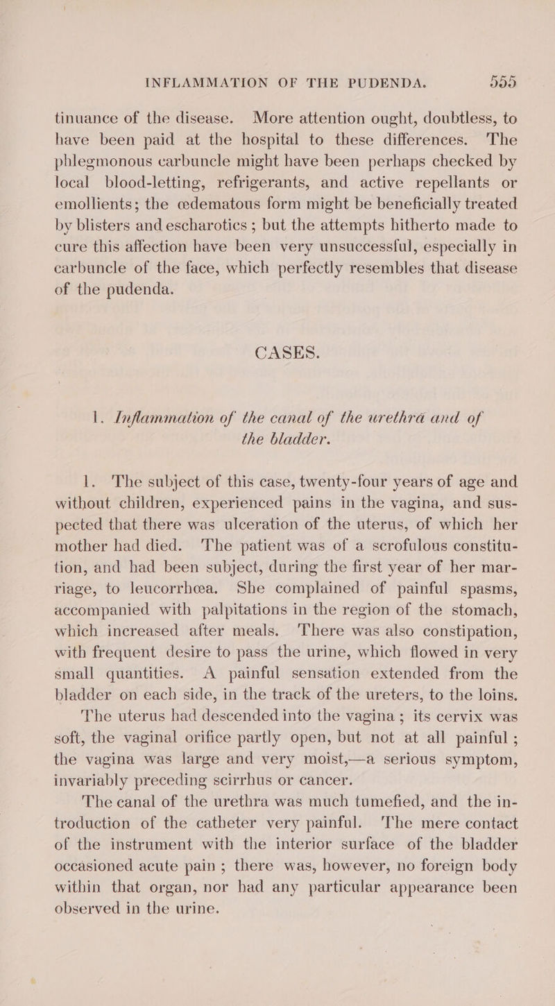 tinuance of the disease. More attention ought, doubtless, to have been paid at the hospital to these differences. The phlegmonous carbuncle might have been perhaps checked by local blood-letting, refrigerants, and active repellants or emollients; the cedematous form might be beneficially treated by blisters and escharotics ; but the attempts hitherto made to cure this affection have been very unsuccessful, especially in carbuncle of the face, which perfectly resembles that disease of the pudenda. CASES. |. Inflammation of the canal of the urethra and of the bladder. 1. The subject of this case, twenty-four years of age and without children, experienced pains in the vagina, and sus- pected that there was ulceration of the uterus, of which her mother had died. ‘The patient was of a scrofulous constitu- tion, and had been subject, during the first year of her mar- riage, to leucorrhœa. She complained of painful spasms, accompanied with palpitations in the region of the stomach, which increased after meals. ‘There was also constipation, with frequent desire to pass the urine, which flowed in very small quantities. A painful sensation extended from the bladder on each side, in the track of the ureters, to the loins. The uterus had descended into the vagina ; its cervix was soft, the vaginal orifice partly open, but not at all painful ; the vagina was large and very moist,—a serious symptom, invariably preceding scirrhus or cancer. The canal of the urethra was much tumefied, and the in- troduction of the catheter very painful. The mere contact of the instrument with the interior surface of the bladder occasioned acute pain ; there was, however, no foreign body within that organ, nor had any particular appearance been observed in the urine.