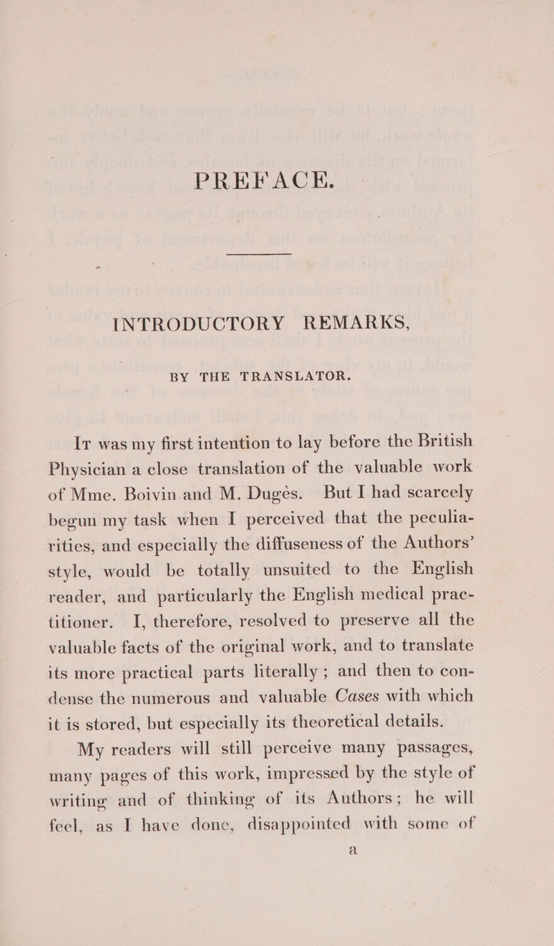 PREFACE. INTRODUCTORY REMARKS, BY THE TRANSLATOR. Iv was my first intention to lay before the British Physician a close translation of the valuable work of Mme. Boivin and M. Duges. But I had scarcely begun my task when I perceived that the peculia- rities, and especially the diffuseness of the Authors’ style, would be totally unsuited to the English reader, and particularly the English medical prac- titioner. I, therefore, resolved to preserve all the valuable facts of the original work, and to translate its more practical parts literally ; and then to con- dense the numerous and valuable Cases with which it is stored, but especially its theoretical details. My readers will still perceive many passages, many pages of this work, impressed by the style of writing and of thinking of its Authors; he will feel, as I have donc, disappointed with some of a