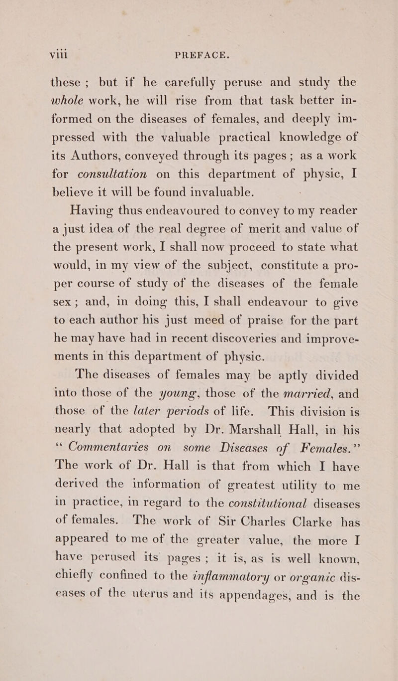 these ; but if he carefully peruse and study the whole work, he will rise from that task better in- formed on the diseases of females, and deeply im- pressed with the valuable practical knowledge of its Authors, conveyed through its pages; as a work for consultation on this department of physic, I believe it will be found invaluable. Having thus endeavoured to convey to my reader a just idea of the real degree of merit and value of the present work, I shall now proceed to state what would, in my view of the subject, constitute a pro- per course of study of the diseases of the female sex; and, in doing this, I shall endeavour to give to each author his just meed of praise for the part he may have had in recent discoveries and improve- ments in this department of physic. The diseases of females may be aptly ges into those of the young, those of the married, and those of the later periods of life. This division is nearly that adopted by Dr. Marshall Hall, in his ‘“ Commentaries on some Diseases of Females.” The work of Dr. Hall is that from which I have derived the information of greatest utility to me in practice, in regard to the constitutional diseases of females. The work of Sir Charles Clarke has appeared to me of the greater value, the more I have perused its pages; it is, as is well known, chiefly confined to the inflammatory or organic dis- eases of the uterus and its appendages, and is the