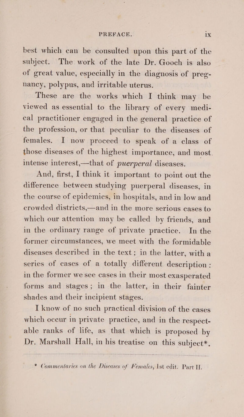 best which can be consulted upon this part of the subject. The work of the late Dr. Gooch is also of great value, especially in the diagnosis of preg- nancy, polypus, and irritable uterus. These are the works which I think may be viewed as essential to the library of every medi- cal practitioner engaged in the general practice of the profession, or that peculiar to the diseases of females. I now proceed to speak of a class of those diseases of the highest importance, and most. intense interest,—that of puerperal diseases. And, first, I think it important to point out the difference between studying puerperal diseases, in the course of epidemics, in hospitals, and in low and crowded districts,—and in the more serious cases to which our attention may be called by friends, and in the ordinary range of private practice. In the former circumstances, we meet with the formidable diseases described in the text; in the latter, with a series of cases of a totally different description : in the former we see cases in their most exasperated forms and stages; in the latter, in their fainter shades and their incipient stages. I know of no such practical division of the cases which occur in private practice, and in the respect- able ranks of life, as that which is proposed by Dr. Marshall Hall, in his treatise on this subject*, * Commentaries on the Diseases of Females, 1st edit. Part IL.