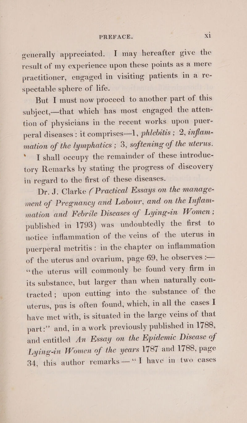 generally appreciated. I may hereafter give the result of my experience upon these points as a mere practitioner, engaged in visiting patients in a re- spectable sphere of life. But I must now proceed to another part of this subject,—that which has most engaged the atten- tion of physicians in the recent works upon puer- peral diseases : it comprises—l, phlebitis ; 2, inflam- mation of the lymphatics ; 3, softening of the uterus. * I shall occupy the remainder of these introduc- tory Remarks by stating the progress of discovery in regard to the first of these diseases. Dr. J. Clarke ( Practical Essays on the manage- ment of Pregnancy and Labour, and on the Inflam- _ mation and Febrile Diseases of Lying-in Women ; published in 1793) was undoubtedly the first to notice inflammation of the veins of the uterus in puerperal metritis : in the chapter on inflammation of the uterus and ovarium, page 69, he observes :— “the uterus will commonly be found very firm in its substance, but larger than when naturally con- tracted; upon cutting into the substance of the uterus, pus is often found, which, in all the cases I have met with, is situated in the large veins of that part:” and, in a work previously published in 1788, and entitled An Essay on the Epidemic Disease of Lying-in Women of the years 1787 and 1788, page 34, this author remarks — “I have in two cases