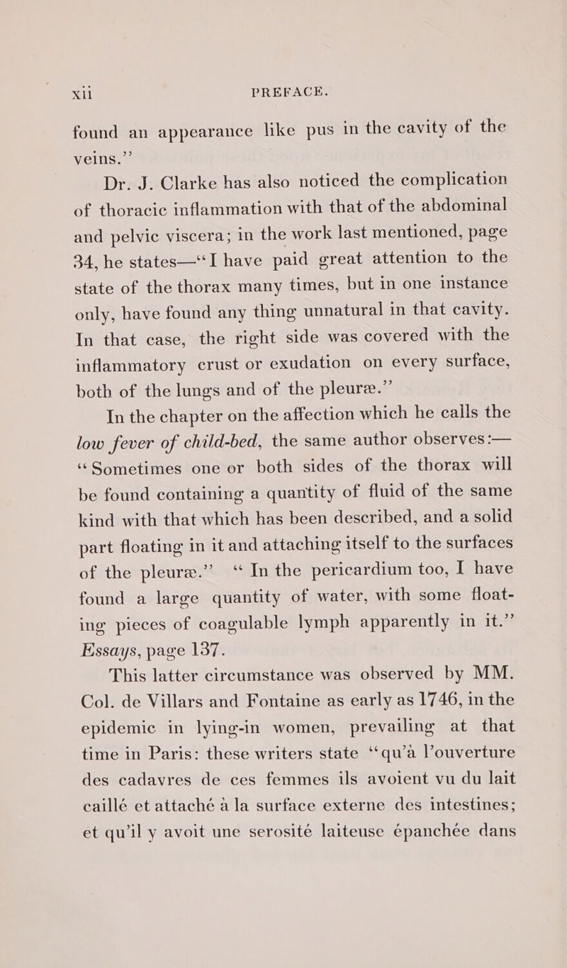 found an appearance like pus in the cavity of the veins.” Dr. J. Clarke has also noticed the complication of thoracic inflammation with that of the abdominal and pelvic viscera; in the work last mentioned, page 34, he states—‘I have paid great attention to the state of the thorax many times, but in one instance only, have found any thing unnatural in that cavity. In that case, the right side was covered with the inflammatory crust or exudation on every surface, both of the lungs and of the pleure.”’ In the chapter on the affection which he calls the low fever of child-bed, the same author observes :— « Sometimes one or both sides of the thorax will be found containing a quantity of fluid of the same kind with that which has been described, and a solid part floating in it and attaching itself to the surfaces of the pleuræ.” “In the pericardium too, I have found a large quantity of water, with some float- ing pieces of coagulable lymph apparently in it.” Essays, page 137. This latter circumstance was observed by MM. Col. de Villars and Fontaine as early as 1746, in the epidemic in lying-in women, prevailing at that time in Paris: these writers state ‘qu’à l’ouverture des cadavres de ces femmes ils avoient vu du lait caillé et attaché a la surface externe des intestines; et qu’il y avoit une serosité laiteuse épanchée dans