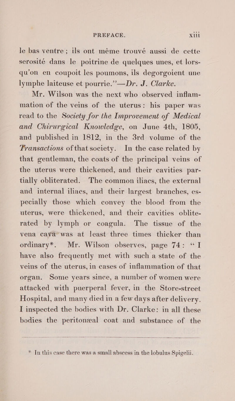 le bas ventre ; ils ont même trouvé aussi de cette serosité dans le poitrine de quelques unes, et lors- qu'on en coupoit les poumons, ils degorgoient une lymphe laiteuse et pourrie.” —Dr. J. Clarke. Mr. Wilson was the next who observed inflam- mation of the veins of the uterus: his paper was read to the Society for the Improvement of Medical and Chirurgical Knowledge, on June 4th, 1805, and published in 1812, in the 3rd volume of the Transactions of that society. In the case related by that gentleman, the coats of the principal veins of the uterus were thickened, and their cavities par- tially obliterated. The common iliacs, the external and internal iliacs, and their largest branches, es- pecially those which convey the blood from the uterus, were thickened, and their cavities oblite- rated by lymph or coagula. The tissue of the vena cava’ was at least three times thicker than ordinary*. Mr. Wilson observes, page 74: “IT “have also frequently met with such a state of the veins of the uterus, in cases of inflammation of that organ. Some years since, a number of women were attacked with puerperal fever, in the Store-street Hospital, and many died in a few days after delivery. I inspected the bodies with Dr. Clarke: in all these bodies the peritonæal coat and substance of the * Tn this case there was a small abscess in the lobulus Spigelii.