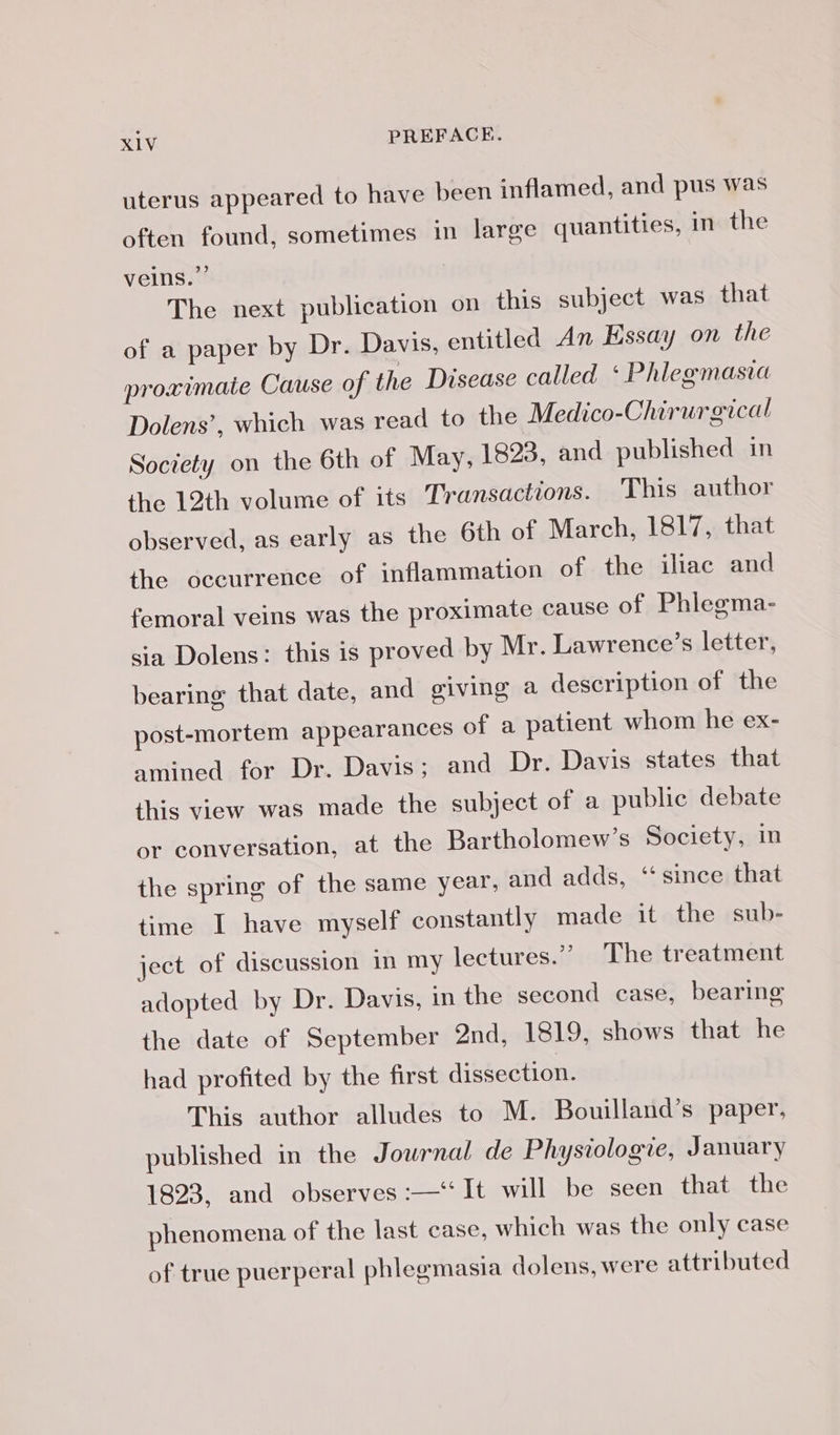 uterus appeared to have been inflamed, and pus was often found, sometimes in large quantities, in the veins.” The next publication on this subject was that of a paper by Dr. Davis, entitled An Essay on the proximate Cause of the Disease called ‘ Phlegmasia Dolens’, which was read to the Medico-Chirurgical Society on the 6th of May, 1823, and published in the 12th volume of its Transactions. This author observed, as early as the 6th of March, 1817, that the occurrence of inflammation of the iliac and femoral veins was the proximate cause of Phlegma- sia Dolens: this is proved by Mr. Lawrence’s letter, bearing that date, and giving a description of the post-mortem appearances of a patient whom he ex- amined efor Dir Davisteand Dr: Davis states that this view was made the subject of a public debate or conversation, at the Bartholomew’s Society, in the spring of the same year, and adds, “since that time I have myself constantly made it the sub- ject of discussion in my lectures.” The treatment adopted by Dr. Davis, in the second case, bearing the date of September And, 1819, shows that he had profited by the first dissection. This author alludes to M. Bouilland’s paper, published in the Journal de Physiologie, January 1823, and observes :—‘‘It will be seen that the phenomena of the last case, which was the only case of true puerperal phlegmasia dolens, were attributed