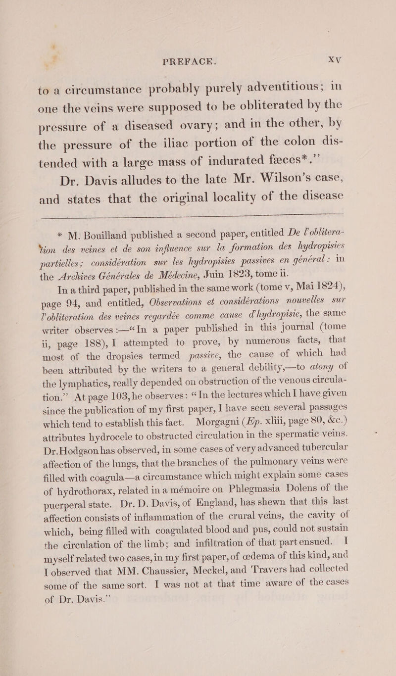to a circumstance probably purely adventitious; in one the veins were supposed to be obliterated by the pressure of a diseased ovary; and in the other, by the pressure of the iliac portion of the colon dis- tended with a large mass of indurated fæces*.” Dr. Davis alludes to the late Mr. Wilson’s case, and states that the original locality of the disease ge eee PD ae he Ue RE) ee ea SE * M. Bouilland published a second paper, entitled De l oblitera- Yion des veines et de son influence sur la formation des hydropisies partielles ; considération sur les hydropisies passives en général : in the Archives Générales de Médecine, Juin 1823, tome i. In a third paper, published in the same work (tome v, Mai 1824), page 94, and entitled, Observations et considérations nouvelles sur lV obliteration des veines regardée comme cause d'hydropisie, the same writer observes:—“In a paper published in this journal (tome ii, page 188), I attempted to prove, by numerous facts, that most of the dropsies termed passive, the cause of which had been attributed by the writers to a general debility,—to atony of the lymphatics, really depended on obstruction of the venous circula- tion.” At page 103, he observes: “In the lectures which I have given since the publication of my first paper, 1 have seen several passages which tend to establish this fact. Morgagni (Ep. xliii, page 80, &amp;c.) attributes hydrocele to obstructed circulation in the spermatic veins. Dr. Hodgson has observed, in some cases of very advanced tubercular affection of the lungs, that the branches of the pulmonary veins were filled with coagula—a circumstance which might explain some cases of hydrothorax, related in a mémoire on Phlegmasia Dolens of the puerperal state. Dr. D. Davis, of England, has shewn that this last affection consists of inflammation of the crural veins, the cavity of which, being filled with coagulated blood and pus, could not sustain the circulation of the limb; and infiltration of that part ensued. I myself related two cases, in my first paper, of oedema of this kind, and Lobserved that MM. Chaussier, Meckel, and Travers had collected some of the same sort. I was not at that time aware of the cases of Dr. Davis.”