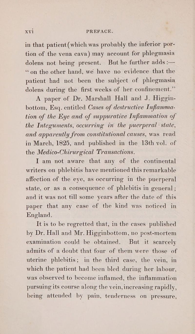 in that patient (which was probably the inferior por- tion of the vena cava) may account for phlegmasia dolens not being present. But he further adds :— ‘ on the other hand, we have no evidence that the patient had not been the subject of phlegmasia dolens during the first weeks of her confinement.” A paper of Dr. Marshall Hall and J. Higoin- bottom, Esq. entitled Cases of destructive Inflamma- tion of the Eye and of suppurative Inflammation of the Integuments, occurring in the puerperal : state, and apparently from constitutional causes, was read in March, 1825, and published in the 13th vol. of the Medico-Chirurgical Transactions. I am not aware that any of the continental writers on phlebitis have mentioned this remarkable affection of the eye, as occurring in the puerperal state, or as a consequence of phlebitis in general ; and it was not till some years after the date of this paper that any case of the kind was noticed in England. It is to be regretted that, in the cases published by Dr. Hall and Mr. Higginbottom, no post-mortem examination could be obtained. But it scarcely admits of a doubt that four of them were those of uterine phlebitis; in the third case, the vein, in which the patient had been bled during her labour, was observed to become inflamed, the inflammation pursuing its course along the vein, increasing rapidly, being attended by pain, tenderness on pressure,