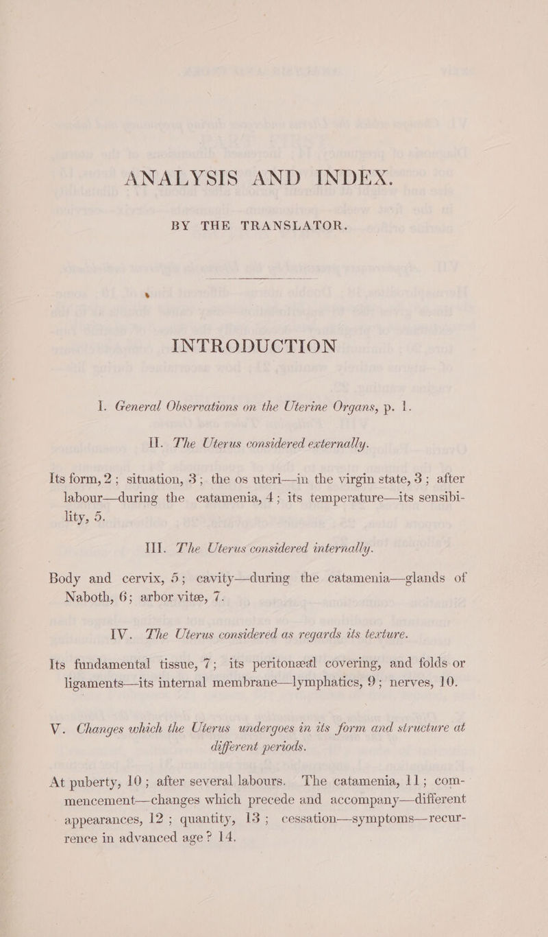 ANALYSIS AND INDEX. BY THE TRANSLATOR. INTRODUCTION 1. General Observations on the Uterine Organs, p. 1. il. The Uterus considered externally. Its form, 2 ; situation, 3; the os uteri—in the virgin state, 3; after labour—during the catamenia, 4; its temperature—its sensibi- lity, 5. Il. The Uterus considered internally. Body and cervix, 5; cavity—during the catamenia—glands of Naboth, 6; arbor vitee, 7. IV. The Uterus considered as regards as texture. Its fundamental tissue, 7; its peritoneedl covering, and folds or ligaments—its internal membrane—lymphatics, 9; nerves, 10. V. Changes which the Uterus undergoes in its form and structure at different periods. At puberty, 10; after several labours. ‘The catamenia, 11; com- mencement—changes which precede and accompany—difierent appearances, 12 ; quantity, 15 ; cessation—symptoms—recur- rence in advanced age ? 14.