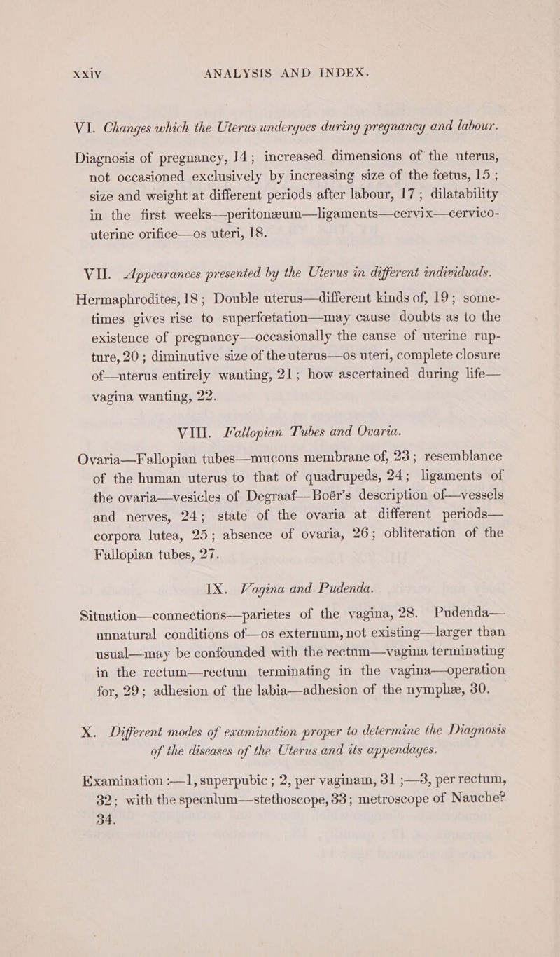 VI. Changes which the Uterus undergoes during pregnancy and labour. Diagnosis of pregnancy, 14; increased dimensions of the uterus, not occasioned exclusively by increasing size of the fœtus, 15 ; size and weight at different periods after labour, 17; dilatability in the first weeks—peritoneeum—ligaments—cervix—cervico- uterine orifice—os uteri, 18. VII. Appearances presented by the Uterus in different individuals. Hermaphrodites, 18 ; Double uterus—different kinds of, 19; some- times gives rise to superfoetation—may cause doubts as to the existence of pregnancy—occasionally the cause of uterine rup- ture, 20 ; diminutive size of the uterus—os uteri, complete closure of—uterus entirely wanting, 21; how ascertained during life— vagina wanting, 22. VIII. Fallopian Tubes and Ovaria. Ovaria—Fallopian tubes—mucous membrane of, 23; resemblance of the human uterus to that of quadrupeds, 24; ligaments of the ovaria—vesicles of Degraaf—Boér’s description of—vessels and nerves, 24; state of the ovaria at different periods— corpora lutea, 25; absence of ovaria, 26; obliteration of the Fallopian tubes, 27. IX. Vagina and Pudenda. Situation—connections—parietes of the vagina, 28. Pudenda— unnatural conditions of—os externum, not existing—larger than usual—may be confounded with the rectum—vagina terminating in the rectum—rectum terminating in the vagina—operation for, 29; adhesion of the labia—adhesion of the nymphe, 30. X. Different modes of examination proper to determine the Diagnosis of the diseases of the Uterus and its appendages. Examination :—1, superpubic ; 2, per vaginam, 31 ;—3, per rectum, 32: with the specnlum—stethoscope, 33; metroscope of Nauche? 34.